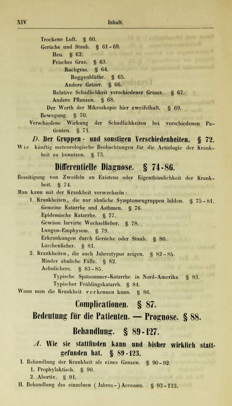 Trockene Luft. § 60. Gerüche und Staub. § 61 - 69. Heu. § 62. Frisches Gras. § 63. Ruchgras. § 64. Roggenblüthe. § 65. Andere Gräser. § 66. Relative Schädlichkeit verschiedener Gräser. § 67. Andere Pflanzen. § 68. Der Werth der Mikroskopie hier zweifelhaft. § 69. Bewegung. § 70. Verschiedene Wirkung der Schädlichkeiten bei verschiedenen Pa- tienten. § 71. D. Der Gruppen- und sonstigen Verschiedenheiten. § 72. Wie künftig meteorologische Beobachtungen für die Actiologic der Krank- heit zu benutzen. § 73. Difl'erentielle Diagnose. § 74-86. Beseitigung von Zweifeln an Existenz oder Eigenthümlichkeit der Krank- heit. § 74. Man kann mit der Krankheit verwechseln : 1. Krankheiten, die nur ähnliche Symptomengruppen bilden. § 75-81. Gemeine Katarrhe und Asthmen. § 76. Epidemische Katarrhe. § 77. Gewisse larvirte Wechselfieber. § 78. Lungen-Emphysem. § 79. Erkrankungen durch Gerüche oder Staub. § 80. Lärchenfieber. § 81. 2. Krankheiten, die auch Jahrestypus zeigen. § 82-85. Minder ähnliche Fälle. § 82. Aehnlichere. § 83-85. Typische Spätsommer-Katarrhe in Nord-Amerika. § 83. Typischer Frühlingskatarrh. § 84. Wann man die Krankheit verkennen kann. § 86. Complicationen. § 87. Bedeutung für die Patienten. — Prognose. § 88. Behandlung. § 89-127. A. Wie sie stattfinden kann und bisher wirklich statt- gefunden hat. § 89-123. I. Behandlung der Krankheit als eines Ganzen. § 90-92. 1. Prophylaktisch. § 90. 2. Abortiv. § 91. IL Behandlung des einzelnen (Jahres-)Accesses. § 93-123,