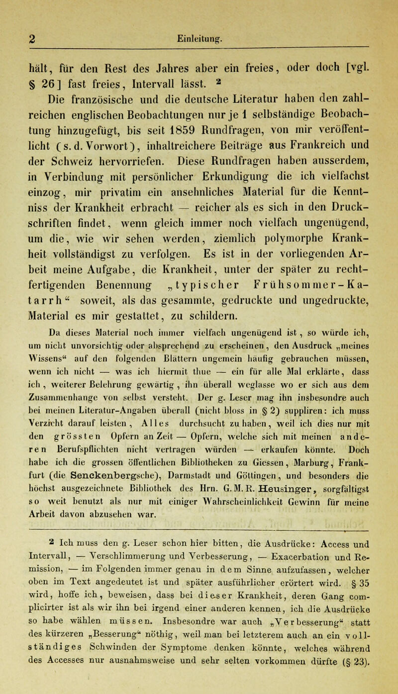 hält, für den Rest des Jahres aber ein freies, oder doch [vgl. § 26] fast freies, Intervall lässt. 3 Die französische und die deutsche Literatur haben den zahl- reichen englischen Beobachtungen nur je 1 selbständige Beobach- tung hinzugefügt, bis seit 1859 Bundfragen, von mir veröffent- licht C s. d. Vorwort), inhaltreichere Beiträge aus Frankreich und der Schweiz hervorriefen. Diese Bundfragen haben ausserdem, in Verbindung mit persönlicher Erkundigung die ich vielfachst einzog, mir privatim ein ansehnliches Material für die Kennt- niss der Krankheit erbracht — reicher als es sich in den Druck- schriften findet, wenn gleich immer noch vielfach ungenügend, um die, wie wir sehen werden, ziemlich polymorphe Krank- heit vollständigst zu verfolgen. Es ist in der vorliegenden Ar- beit meine Aufgabe, die Krankheit, unter der später zu recht- fertigenden Benennung „typischer Frühsommer-Ka- tarrh soweit, als das gesammte, gedruckte und ungedruckte, Material es mir gestattet, zu schildern. Da dieses Material noch immer vielfach ungenügend ist, so würde ich, um nicht unvorsichtig oder allsprechend zu erscheinen, den Ausdruck „meines Wissens auf den folgenden Blättern ungemein häutig gebrauchen müssen, wenn ich nicht — was ich hiermit thue — ein für alle Mal erklärte, dass ich , weiterer Belehrung gewärtig , ihn überall weglasse wo er sich aus dem Zusammenhange von selbst versteht. Der g. Leser mag ihn insbesondre auch bei meinen Literatur-Angaben überall (nicht bloss in § 2) suppliren: ich muss Verzicht darauf leisten, Alles durchsucht zuhaben, weil ich dies nur mit den grössten Opfern an Zeit— Opfern, welche sich mit meinen ande- ren Berufspflichten nicht vertragen würden — erkaufen könnte. Doch habe ich die grossen öffentlichen Bibliotheken zu Gicssen, Marburg, Frank- furt (die Senckenbergsche), Darmstadt und Göttingen, und besonders die höchst ausgezeichnete Bibliothek des Hrn. G. M. R. Heusinger, sorgfältigst so weit benutzt als nur mit einiger Wahrscheinlichkeit Gewinn für meine Arbeit davon abzusehen war. 2 Ich muss den g. Leser schon hier bitten, die Ausdrücke: Access und Intervall, — Verschlimmerung und Verbesserung, — Exacerbation und Re- mission, — im Folgenden immer genau in dem Sinne aufzufassen, welcher oben im Text angedeutet ist und später ausführlicher erörtert wird. § 35 wird, hoffe ich, beweisen, dass bei die.ser Krankheit, deren Gang com- plicirter ist als wir ihn bei irgend einer anderen kennen, ich die Ausdrücke so habe wählen müssen. Insbesondre war auch „Verbesserung statt des kürzeren „Besserung nöthig, weil man bei letzterem auch an ein voll- ständiges Schwinden der Symptome denken könnte, welches während des Accesses nur ausnahmsweise und sehr selten vorkommen dürfte (§ 23).