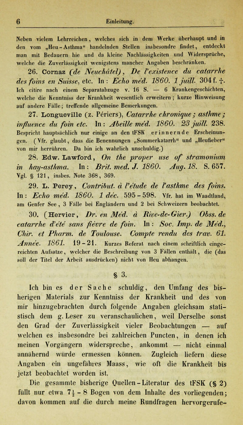 Neben vielem Lehrreichen, welches sich in dem Werke überhaupt und in den vom „Heu-Asthma handelnden Stellen insbesondre findet, entdeckt man mit Bedauern hie und da kleine Nachlässigkeiten und Widersprüche, welche die Zuverlässigkeit wenigstens mancher Angaben beschränken. 26. Cornaz (de Neuehätel), De Yexistence du catarrhe des fuins en Suisse, etc. In : Echo med. 1860. 1 juill. 304 f. f. Ich citire nach einem Separatabzuge v. 16 S. — 6 Krankengeschichten, welche die Kenntniss der Krankheit wesentlich erweitern ; kurze Hinweisung auf andere Fälle; treffende allgemeine Bemerkungen. 27. Longueville (z. Periers), Catarrhe chronique ; asthme; influence du foin etc. In : Abeüle med. 1860. 23 juill. 238. Bespricht hauptsächlich nur einige an den tFSK erinnernde Erscheinun- gen. (Vfr. glaubt, dass die Benennungen „Sommerkatarrh und „Heufieber von mir herrühren. Da bin ich wahrlich unschuldig.) 28. Edw. Lawford, On the proper use of stramonium in hay-asthma. In : Brit. med. J. 1860. Aug. 18. S. 657. Vgl. § 121, insbes. Note 368, 369. 29. L. Perey, Contribut. ä l'e'tude de Pasthme des foins. In : Echo med. 1860. 1 de'c. 595 - 598. Vfr. hat im Waadtland, am Genfer See , 3 Fälle bei Engländern und 2 bei Schweizern beobachtet. 30. (Hervier, Dr. en Med. ä Rive-de- Gier.) Obss. de catarrhe d'e'te sans fievre de foin. In: Soc. Imp. de Med., Chir. et Pharm, de Toulouse. Compte rendu des trat). 61. Anne'e. 1861. 19-21. Kurzes Referat nach einem schriftlich einge- reichten Aufsätze, welcher die Beschreibung von 3 Fällen enthält, die (das soll der Titel der Arbeit ausdrücken) nicht von Heu abhangen. § 3. Ich bin es der Sache schuldig, den Umfang des bis- herigen Materials zur Kenntniss der Krankheit und des von mir hinzugebrachten durch folgende Angaben gleichsam stati- stisch dem g. Leser zu veranschaulichen, weil Derselbe sonst den Grad der Zuverlässigkeit vieler Beobachtungen — auf welchen es insbesondre bei zahlreichen Puncten, in denen ich meinen Vorgängern widerspreche, ankommt — nicht einmal annähernd würde ermessen können. Zugleich liefern diese Angaben ein ungefähres Maass, wie oft die Krankheit bis jetzt beobachtet worden ist. Die gesammte bisherige Quellen - Literatur des tFSK (§ 2) füllt nur etwa 7| - 8 Bogen von dem Inhalte des vorliegenden; davon kommen auf die durch meine Rundfragen hervorgerufe-