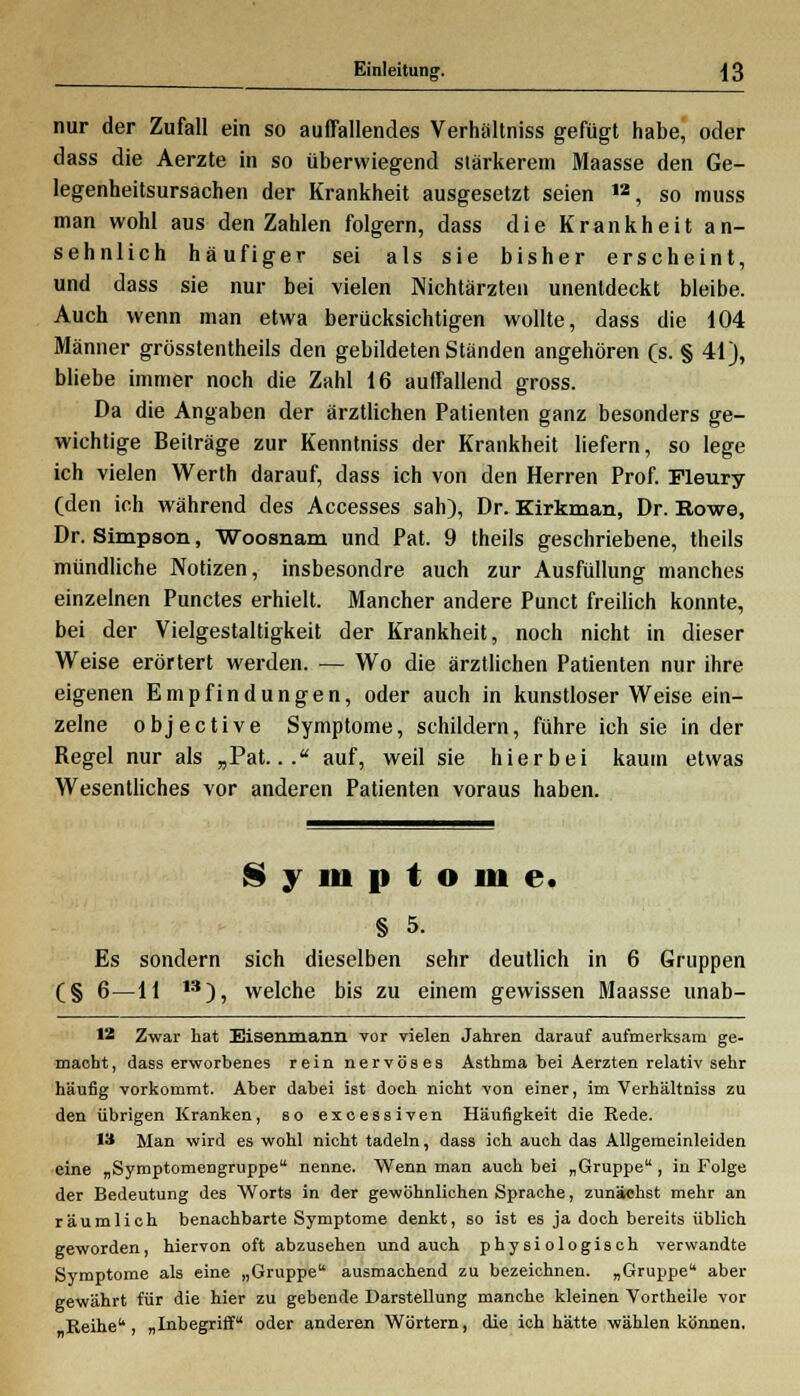 nur der Zufall ein so auffallendes Verhältniss gefügt habe, oder dass die Aerzte in so überwiegend stärkerem Maasse den Ge- legenheitsursachen der Krankheit ausgesetzt seien ,a, so muss man wohl aus den Zahlen folgern, dass die Krankheit an- sehnlich häufiger sei als sie bisher erscheint, und dass sie nur bei vielen Nichtärzten unenldeckt bleibe. Auch wenn man etwa berücksichtigen wollte, dass die 104 Männer grösstentheils den gebildeten Ständen angehören (s. § 41), bliebe immer noch die Zahl 16 auffallend gross. Da die Angaben der ärztlichen Patienten ganz besonders ge- wichtige Beiträge zur Kenntniss der Krankheit liefern, so lege ich vielen Werth darauf, dass ich von den Herren Prof. Pleury (den ich während des Accesses sah), Dr. Kirkman, Dr. Eowe, Dr. Simpson, Woosnam und Pat. 9 theils geschriebene, theils mündliche Notizen, insbesondre auch zur Ausfüllung manches einzelnen Punctes erhielt. Mancher andere Punct freilich konnte, bei der Vielgestaltigkeit der Krankheit, noch nicht in dieser Weise erörtert werden. — Wo die ärztlichen Patienten nur ihre eigenen Empfindungen, oder auch in kunstloser Weise ein- zelne objective Symptome, schildern, führe ich sie in der Regel nur als „Pat... auf, weil sie hierbei kaum etwas Wesentliches vor anderen Patienten voraus haben. Symptome. § 5. Es sondern sich dieselben sehr deutlich in 6 Gruppen (§ 6—11 13), welche bis zu einem gewissen Maasse unab- 12 Zwar hat Eisenmann vor vielen Jahren darauf aufmerksam ge- macht, dass erworbenes rein nervöses Asthma bei Aerzten relativ sehr häufig vorkommt. Aber dabei ist doch nicht von einer, im Verhältniss zu den übrigen Kranken, so excessiven Häufigkeit die Rede. 13 Man wird es wohl nicht tadeln, dass ich auch das Allgemeinleiden eine „Symptomengruppe nenne. Wenn man auch bei „Gruppe, in Folge der Bedeutung des Worts in der gewöhnlichen Sprache, zunächst mehr an räumlich benachbarte Symptome denkt, so ist es ja doch bereits üblich geworden, hiervon oft abzusehen und auch physiologisch verwandte Symptome als eine „Gruppe ausmachend zu bezeichnen. „Gruppe aber gewährt für die hier zu gebende Darstellung manche kleinen Vortheile vor Reihe, „Inbegriff oder anderen Wörtern, die ich hätte wählen können.