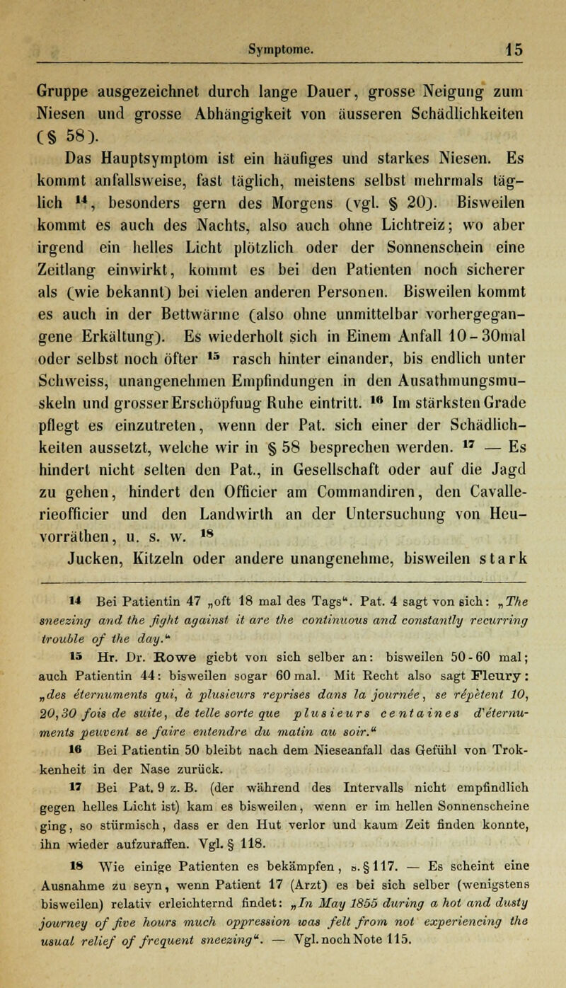 Gruppe ausgezeichnet durch lange Dauer, grosse Neigung zum Niesen und grosse Abhängigkeit von äusseren Schädlichkeiten C§ 58). Das Hauptsymptom ist ein häufiges und starkes Niesen. Es kommt anfallsvveise, fast täglich, meistens selbst mehrmals täg- lich i4, besonders gern des Morgens (vgl. § 20). Bisweilen kommt es auch des Nachts, also auch ohne Lichtreiz; wo aber irgend ein helles Licht plötzlich oder der Sonnenschein eine Zeitlang einwirkt, kommt es bei den Patienten noch sicherer als (wie bekannt) bei vielen anderen Personen. Bisweilen kommt es auch in der Bettwänne (also ohne unmittelbar vorhergegan- gene Erkältung). Es wiederholt sich in Einem Anfall 10-30mal oder selbst noch öfter ,5 rasch hinter einander, bis endlich unter Schweiss, unangenehmen Empfindungen in den Ausathmungsmu- skeln und grosser Erschöpfung Buhe eintritt. w Im stärksten Grade pflegt es einzutreten, wenn der Pat. sich einer der Schädlich- keiten aussetzt, welche wir in § 58 besprechen werden. ,7 — Es hindert nicht selten den Pat., in Gesellschaft oder auf die Jagd zu gehen, hindert den Officier am Commandiren, den Cavalle- rieofficier und den Landwirth an der Untersuchung von Heu- vorräthen, u. s. w. 18 Jucken, Kitzeln oder andere unangenehme, bisweilen stark M Bei Patientin 47 „oft 18 mal des Tags. Pat. 4 sagt von sich: „The sneezing and the fight againsl it are the continuous and constantly recurring trouble of the day. IS Hr. Dr. Eowe giebt von sich selber an: bisweilen 50 - 60 mal; auch Patientin 44: bisweilen sogar 60 mal. Mit Recht also sagt Fleury: „des eiernume?its qui, a, plusicurs reprises dans la jotirnee, se re'petent 10, 20,30 fois de steile, de teile sorte que plusieurs centaines d'etemu- ments peuvent se faire entendre du malin au soir. W Bei Patientin 50 bleibt nach dem Nieseanfall das Gefühl von Trok- kenheit in der Nase zurück. 1? Bei Pat. 9 z. B. (der während des Intervalls nicht empfindlich gegen helles Licht ist) kam es bisweilen, wenn er im hellen Sonnenscheine ging, so stürmisch, dass er den Hut verlor und kaum Zeit finden konnte, ihn wieder aufzuraffen. Vgl. § 118. 18 Wie einige Patienten es bekämpfen, o.§117. — Es scheint eine Ausnahme zu seyn, wenn Patient 17 (Arzt) es bei sich selber (wenigstens bisweilen) relativ erleichternd findet: „In May 1855 during a hot and dusty journey of ßve hours niuch oppression was feit from not experiencing the usual relief of frequent sneezing. — Vgl. noch Note 115.