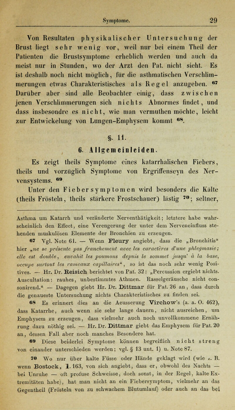 Von Resultaten physikalischer Untersuchung der Brust liegt sehr wenig vor, weil nur bei einem Theil der Patienten die Brustsymptome erheblich werden und auch da ineist nur in Stunden, wo der Arzt den Pat. nicht sieht. Es ist deshalb noch nicht möglich, für die asthmatischen Verschlim- merungen etwas Charakteristisches als Regel anzugeben. OT Darüber aber sind alle Beobachter einig, dass zwischen jenen Verschlimmerungen sich nichts Abnormes findet, und dass insbesondre es nicht, wie man vermuthen möchte, leicht zur Entwickelung von Lungen-Emphysem kommt 8. §. H. 6. Allgem einleiden. Es zeigt theils Symptome eines katarrhalischen Fiebers, theils und vorzüglich Symptome von Ergriffenseyn des Ner- vensystems. 69 Unter den Fieber Symptomen wird besonders die Kalte Ctheils Frösteln, theils stärkere Frostschauer) lastig J0; seltner, Asthma um Katarrh und veränderte Nerventhätigkeit; letztere habe wahr- scheinlich den Effect, eine Verengerung der unter dem Nerveneinfluss ste- henden muskulösen Elemente der Bronchien zu erzeugen. 67 Vgl. Note 61. — Wenn Fleury angiebt, dass die „Bronchitis hier „ne se presente j>as franchement avec les caracleres d'une phlegmasie; eile est double, envahit les poumons dejpuis le sommet jusqu? ä la base, occupe surtout les rameaux capülaires, so ist das noch sehr wenig Posi- tives. — Hr. Dr. Reisich berichtet von Pat. 32: „Percussion ergiebt nichts. Auscultation: rauhes, unbestimmtes Athmen. Rasselgeräusche nicht con- sonirend. — Dagegen giebt Hr. Dr. Dittmar für Pat. 26 an, dass durch die genaueste Untersuchung nichts Charakteristisches zu rinden sei. 68 Es erinnert dies an die Aeusserung Virchow's (a. a. 0. 462), dass Katarrhe, auch wenn sie sehr lange dauern, nicht ausreichen, um Emphysem zu erzeugen, dass vielmehr auch noch unvollkommene Ernäh- rung dazu nöthig sei. — Hr. Dr. Dittmar giebt das Emphysem für Pat. 20 an, dessen Fall aber noch manches Besondere hat. 6 Diese beiderlei Symptome können begreiflich nicht streng von einander unterschieden werden; vgl. § 13 unt. 1) u. Note 87. 76 Wo nur über kalte Füsse oder Hände geklagt wird (wie *,. B. wenn Bostoek, 1.163, von sich angiebt, dass er, obwohl des Nachts — bei Unruhe — oft profuse Schweisse, doch sonst, in der Regel, kalte Ex- tremitäten habe), hat man nicht an ein Fiebersymptom, vielmehr an das Gegentheil (Frösteln von zu schwachem Blutumlauf) oder auch an das bei