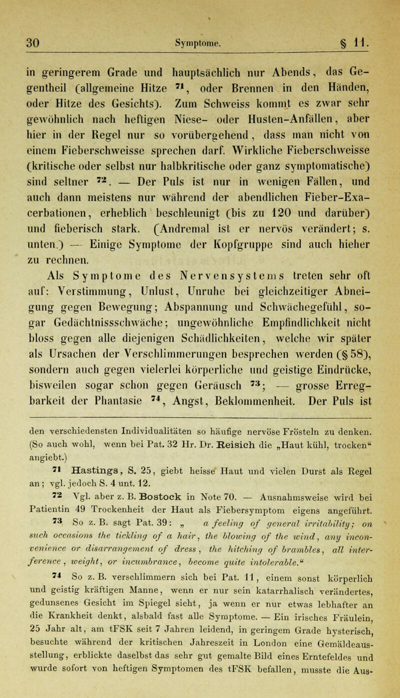 in geringerem Grade und hauptsächlich nur Abends, das Ge- gentheil (allgemeine Hitze 7I, oder Brennen in den Händen, oder Hitze des Gesichts). Zum Schweiss kommt es zwar sehr gewöhnlich nach heftigen Niese- oder Husten-Anfällen, aber hier in der Regel nur so vorübergehend, dass man nicht von einem Fieberschweisse sprechen darf. Wirkliche Fieberschweisse (kritische oder selbst nur halbkritische oder ganz symptomatische) sind seltner Ti. — Der Puls ist nur in wenigen Fällen, und auch dann meistens nur während der abendlichen Fieber-Exa- cerbationen, erheblich beschleunigt (bis zu 120 und darüber) und fieberisch stark. (Andremal ist er nervös verändert; s. unten.) — Einige Symptome der Kopfgruppe sind auch hieher zu rechnen. Als Symptome des Nervensystems treten sehr oft auf: Verstimmung, Unlust, Unruhe bei gleichzeitiger Abnei- gung gegen Bewegung; Abspannung und Schwächegefühl, so- gar Gedächtnissschwäche; ungewöhnliche Empfindlichkeit nicht bloss gegen alle diejenigen Schädlichkeiten, welche wir später als Ursachen der Verschlimmerungen besprechen werden (§ 58), sondern auch gegen vielerlei körperliche und geistige Eindrücke, bisweilen sogar schon gegen Geräusch 7:{; — grosse Erreg- barkeit der Phantasie 74, Angst, Beklommenheit. Der Puls ist den verschiedensten Individualitäten so häufige nervöse Frösteln zu denken. (So auch wohl, wenn bei Pat. 32 Hr. Dr. Beisieh die „Haut kühl, trocken angiebt.)  Hastings, S. 25, giebt heisse Haut und vielen Durst als Regel an; vgl. jedoch S. 4 unt. 12. 72 Vgl. aber z. B. Bostock in Note 70. — Ausnahmsweise wird bei Patientin 49 Trockenheit der Haut als Fiebersymptom eigens angeführt. 73 So z.B. sagt Pat. 39: „ a feeling of qeneral irritahility; on such occasiom the Holding of a hair, the blowing of the wind, any incon- venience or disarrangemenl of dress , the hitching of brambl.es, all inter- ference , weight, or ineumbrance, become quite intolerable. M So z.B. verschlimmern sich bei Pat. 11, einem sonst körperlich und geistig kräftigen Manne, wenn er nur sein katarrhalisch verändertes, gedunsenes Gesicht im Spiegel sieht, ja wenn er nur etwas lebhafter an die Krankheit denkt, alsbald fast alle Symptome. — Ein irisches Fräulein 25 Jahr alt, am tFSK seit 7 Jahren leidend, in geringem Grade hysterisch besuchte während der kritischen Jahreszeit in London eine Gemäldeaus- stellung , erblickte daselbst das sehr gut gemalte Bild eines Erntefeldes und wurde sofort von heftigen Symptomen des tFSK befallen, musste die Aus-