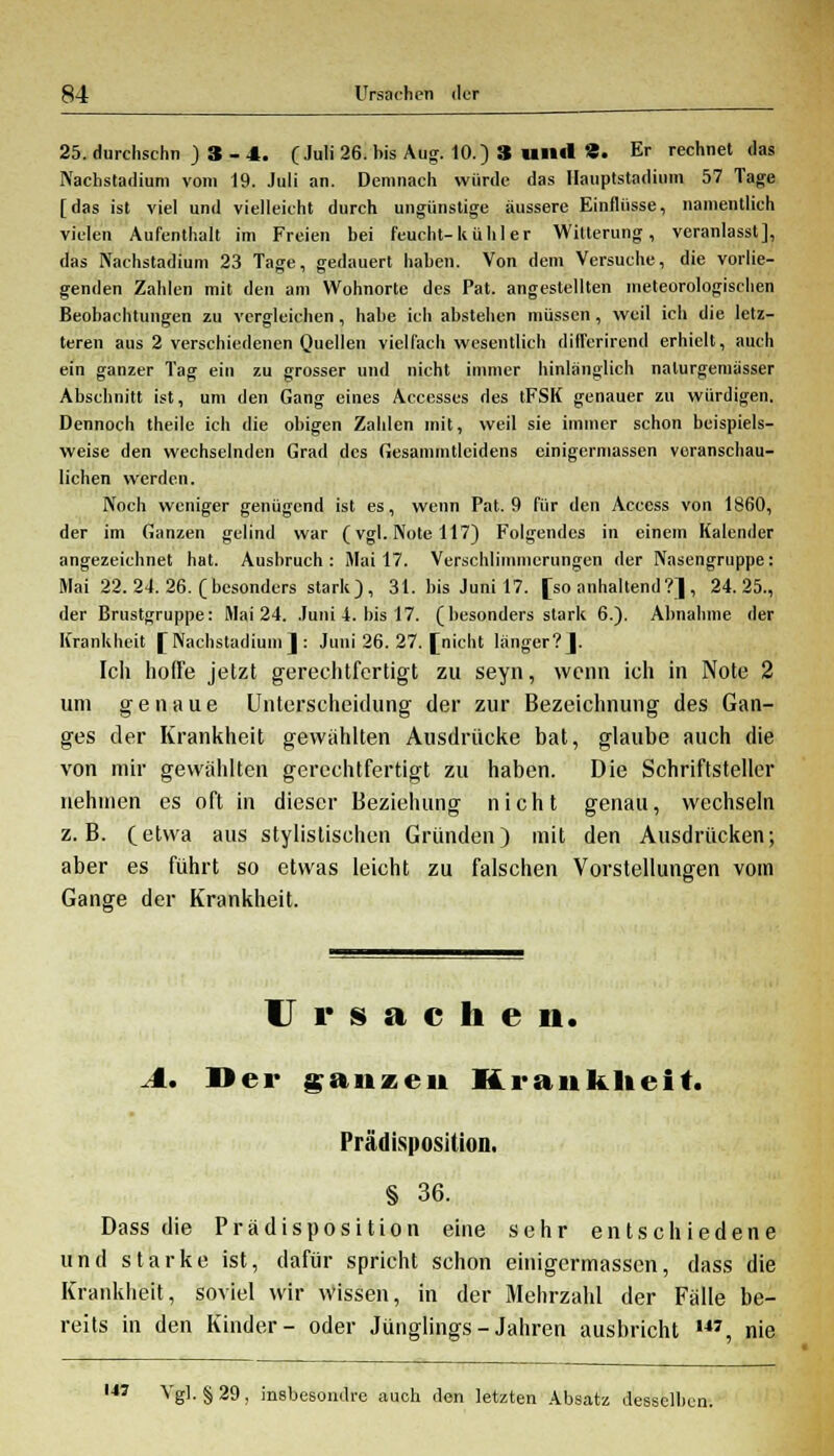 25. durchschn ) 3 - 4. (Juli 26. bis Aug. 10.) 3 und «• Er rechnet das Nachstadium vom 19. Juli an. Demnach würde das Hauptstadium 57 Tage [das ist viel und vielleicht durch ungünstige äussere Einflüsse, namentlich vielen Aufenthalt im Freien bei feucht-k ü h 1 e r Witterung, veranlasst], das Nachstadium 23 Tage, gedauert haben. Von dem Versuche, die vorlie- genden Zahlen mit den am Wohnorte des Pat. angestellten meteorologischen Beobachtungen zu vergleichen , habe ich abstehen müssen, weil ich die letz- teren aus 2 verschiedenen Quellen vielfach wesentlich dilferirend erhielt, auch ein ganzer Tag ein zu grosser und nicht immer hinlänglich nalurgemässer Abschnitt ist, um den Gang eines Accesses des tFSK genauer zu würdigen. Dennoch theile ich die obigen Zahlen mit, weil sie immer schon beispiels- weise den wechselnden Grad des Gesammtlcidens cinigermassen veranschau- lichen werden. Noch weniger genügend ist es, wenn Pat. 9 für den Access von 1860, der im Ganzen gelind war (vgl. Note 117) Folgendes in einem Kalender angezeichnet hat. Ausbruch: Mai 17. Verschlimmerungen der Nasengruppe: Mai 22. 24. 26. (besonders stark), 31. bis Juni 17. [so anhaltend?] , 24.25., der Brustgruppe: Mai 24. Juni 4. bis 17. (besonders stark 6.). Abnahme der Krankheit [Nachstadium]: Juni 26. 27. [nicht länger?]. Ich hoffe jetzt gerechtfertigt zu seyn, wenn ich in Note 2 um genaue Unterscheidung der zur Bezeichnung des Gan- ges der Krankheit gewählten Ausdrücke bat, glaube auch die von mir gewählten gerechtfertigt zu haben. Die Schriftsteller nehmen es oft in dieser Beziehung nicht genau, wechseln z.B. (etwa aus stylistischen Gründen) mit den Ausdrücken; aber es führt so etwas leicht zu falschen Vorstellungen vom Gange der Krankheit. Ursachen. A. Der ganzen Krankheit. Prädisposition. § 36. Dass die Prädisposition eine sehr entschiedene und starke ist, dafür spricht schon einigermassen, dass die Krankheit, soviel wir wissen, in der Mehrzahl der Fälle be- reits in den Kinder- oder Jünglings-Jahren ausbricht 14J, nie 147 Vgl. §29, insbesondre auch den letzten Absatz desselben.