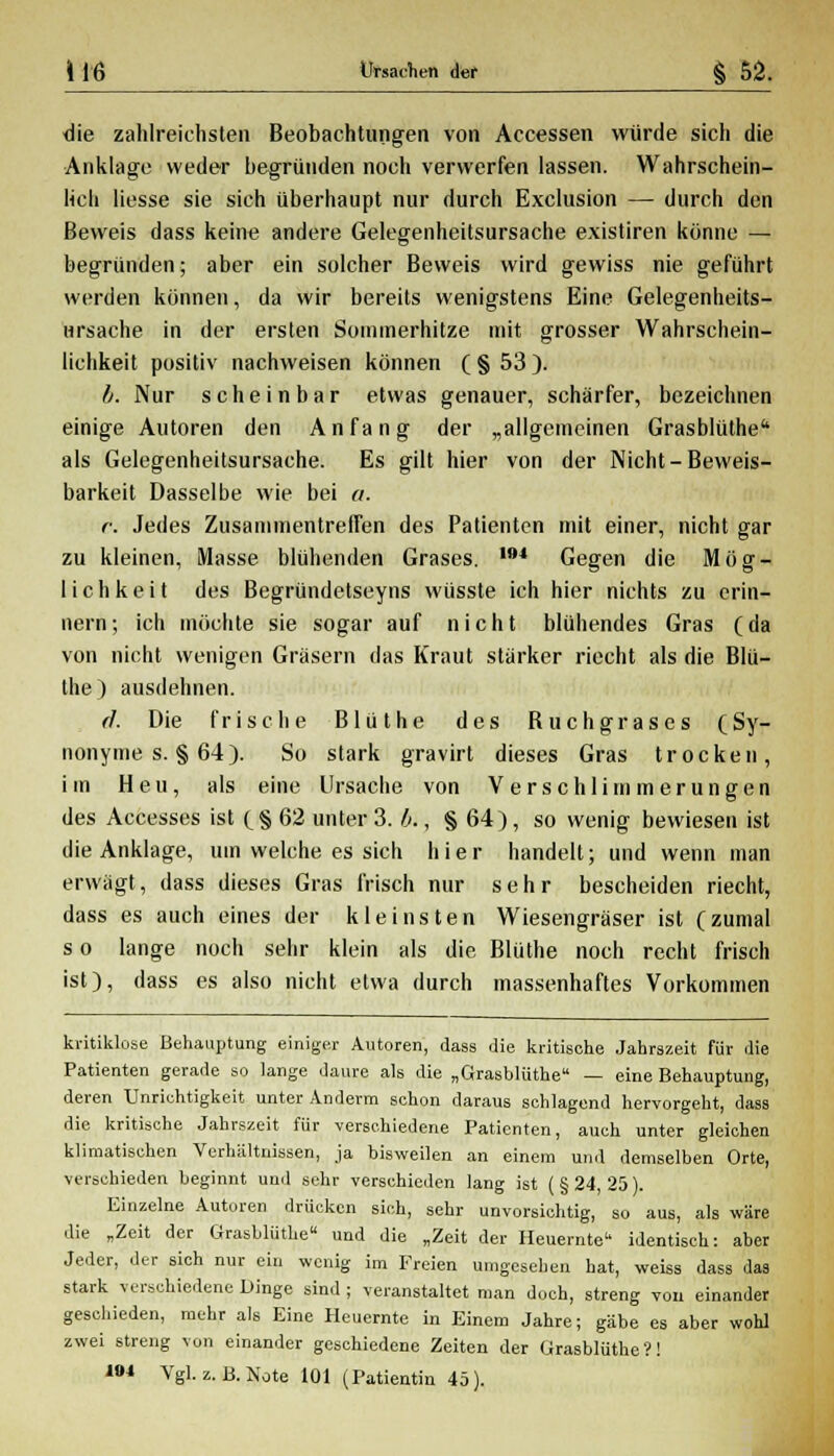 die zahlreichsten Beobachtungen von Accessen würde sich die Anklage weder begründen noch verwerfen lassen. Wahrschein- lich Hesse sie sich überhaupt nur durch Exclusion — durch den Beweis dass keine andere Gelegenheitsursache existiren könne — begründen; aber ein solcher Beweis wird gewiss nie geführt werden können, da wir bereits wenigstens Eine Gelegenheits- ursache in der ersten Sommerhitze mit grosser Wahrschein- lichkeit positiv nachweisen können ( § 53 ). b. Nur scheinbar etwas genauer, schärfer, bezeichnen einige Autoren den Anfang der „allgemeinen Grasblüthe11 als Gelegenheitsursache. Es gilt hier von der Nicht-Beweis- barkeit Dasselbe wie bei «. c. Jedes Zusammentreffen des Patienten mit einer, nicht gar zu kleinen, Masse blühenden Grases. Ifl4 Gegen die Mög- lichkeit des Begründetseyns wüsste ich hier nichts zu erin- nern ; ich möchte sie sogar auf nicht blühendes Gras (da von nicht wenigen Gräsern das Kraut stärker riecht als die Blü- the ) ausdehnen. (1. Die frische Blüthe des Buchgrases (Sy- nonyme s. § 64). So stark gravirt dieses Gras trocken, im Heu, als eine Ursache von Verschlimmerungen des Accesses ist (§62 unter 3. b., § 64), so wenig bewiesen ist die Anklage, um welche es sich hier handelt; und wenn man erwägt, dass dieses Gras frisch nur sehr bescheiden riecht, dass es auch eines der kleinsten Wiesengräser ist (zumal s o lange noch sehr klein als die Blüthe noch recht frisch ist), dass es also nicht etwa durch massenhaftes Vorkommen kritiklose Behauptung einiger Autoren, dass die kritische Jahrszeit für die Patienten gerade so lange daure als die „Grasblüthe — eine Behauptung, deren Unrichtigkeit unter Anderm schon daraus schlagend hervorgeht, dass die kritische Jahrszeit für verschiedene Patienten, auch unter gleichen klimatischen Verhältnissen, ja bisweilen an einem und demselben Orte, verschieden beginnt und sehr verschieden lang ist (§ 24, 25). Einzelne Autoren drücken sich, sehr unvorsichtig, so aus, als wäre die „Zeit der Grasblüthe« und die „Zeit der Heuernte identisch: aber Jeder, der sich nur ein wenig im Freien umgesehen hat, weiss dass das stark verschiedene Dinge sind ; veranstaltet man doch, streng von einander geschieden, mehr als Eine Heuernte in Einem Jahre; gäbe es aber wohl zwei streng von einander geschiedene Zeiten der Grasblüthe?! IM Vgl. z.B. Note 101 (Patientin 45).