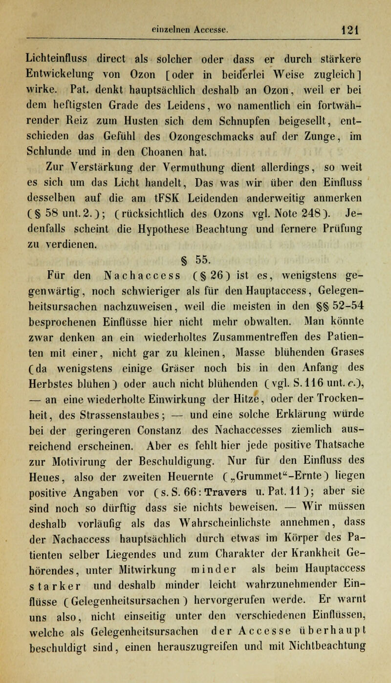 Lichteinfluss direct als solcher oder dass er durch stärkere Entwicklung von Ozon [oder in beiderlei Weise zugleich] wirke. Pat. denkt hauptsächlich deshalb an Ozon, weil er bei dem heftigsten Grade des Leidens, wo namentlich ein fortwäh- render Reiz zum Husten sich dem Schnupfen beigesellt, ent- schieden das Gefühl des Ozongeschmacks auf der Zunge, im Schlünde und in den Choanen hat. Zur Verstärkung der Vermuthung dient allerdings, so weit es sich um das Licht handelt, Das was wir über den Einfluss desselben auf die am tFSK Leidenden anderweitig anmerken (§58unt.2.); (rücksichtlich des Ozons vgl. Note 248). Je- denfalls scheint die Hypothese Beachtung und fernere Prüfung zu verdienen. § 55. Für den Nachaccess (§26) ist es, wenigstens ge- genwärtig, noch schwieriger als für den Hauptaccess, Gelegen- heitsursachen nachzuweisen, weil die meisten in den §§ 52-54 besprochenen Einflüsse hier nicht mehr obwalten. Man könnte zwar denken an ein wiederholtes Zusammentreffen des Patien- ten mit einer, nicht gar zu kleinen, Masse blühenden Grases (da wenigstens einige Gräser noch bis in den Anfang des Herbstes blühen ) oder auch nicht blühenden ( vgl. S.116 unt. c.~), — an eine wiederholte Einwirkung der Hitze, oder der Trocken- heit, des Strassenstaubes; — und eine solche Erklärung würde bei der geringeren Constanz des Nachaccesses ziemlich aus- reichend erscheinen. Aber es fehlt hier jede positive Thatsache zur Motivirung der Beschuldigung. Nur für den Einfluss des Heues, also der zweiten Heuernte („Grummet«-Ernte) liegen positive Angaben vor ( s. S. 66: Travers u. Pat. 11); aber sie sind noch so dürftig dass sie nichts beweisen. — Wir müssen deshalb vorläufig als das Wahrscheinlichste annehmen, dass der Nachaccess hauptsächlich durch etwas im Körper des Pa- tienten selber Liegendes und zum Charakter der Krankheit Ge- hörendes, unter Mitwirkung minder als beim Hauptaccess starker und deshalb minder leicht wahrzunehmender Ein- flüsse C Gelegenheitsursachen ) hervorgerufen werde. Er warnt uns also, nicht einseitig unter den verschiedenen Einflüssen, welche als Gelegenheitsursachen der Accesse überhaupt beschuldigt sind, einen herauszugreifen und mit Nichtbeachtung