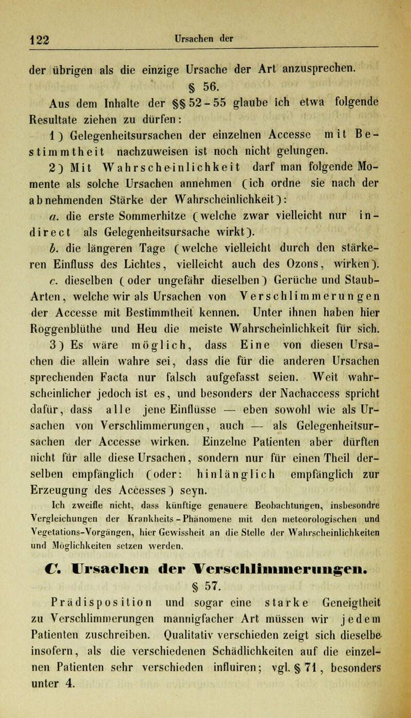 der übrigen als die einzige Ursache der Art anzusprechen. § 56. Aus dem Inhalte der §§52-55 glaube ich etwa folgende Resultate ziehen zu dürfen: 1) Gelegenheitsursachen der einzelnen Accesse mit Be- stimmtheit nachzuweisen ist noch nicht gelungen. 2) Mit Wahrscheinlichkeit darf man folgende Mo- mente als solche Ursachen annehmen (ich ordne sie nach der abnehmenden Stärke der Wahrscheinlichkeit): «. die erste Sommerhitze (welche zwar vielleicht nur in- direct als Gelegenheitsursache wirkt). b. die längeren Tage (welche vielleicht durch den stärke- ren Einfluss des Lichtes, vielleicht auch des Ozons, wirken). c. dieselben ( oder ungefähr dieselben) Gerüche und Staub- Arten, welche wir als Ursachen von Verschlimmerungen der Accesse mit Bestimmtheit kennen. Unter ihnen haben hier Boggenblüthe und Heu die meiste Wahrscheinlichkeit für sich. 3) Es wäre möglich, dass Eine von diesen Ursa- chen die allein wahre sei, dass die für die anderen Ursachen sprechenden Facta nur falsch aufgefasst seien. Weit wahr- scheinlicher jedoch ist es, und besonders der Nachaccess spricht dafür, dass alle jene Einflüsse — eben sowohl wie als Ur- sachen von Verschlimmerungen, auch — als Gelegenheitsur- sachen der Accesse wirken. Einzelne Patienten aber dürften nicht für alle diese Ursachen, sondern nur für einen Theil der- selben empfänglich (oder: hinlänglich empfänglich zur Erzeugung des Accesses) seyn. Ich zweifle nicht, dass künftige genauere Beobachtungen, insbesondre Vergleichungen der Krankheits - Phänomene mit den meteorologischen und Vegetations-Vorgängen, hier Gewissheit an die Stelle der Wahrscheinlichkeiten und Möglichkeiten setzen werden. €\ Ursachen der Verschlimmerungen. § 57. Prädisposition und sogar eine starke Geneigtheit zu Verschlimmerungen mannigfacher Art müssen wir jedem Patienten zuschreiben. Qualitativ verschieden zeigt sich dieselbe- insofern, als die verschiedenen Schädlichkeiten auf die einzel- nen Patienten sehr verschieden influiren; vgl. § 71, besonders unter 4.