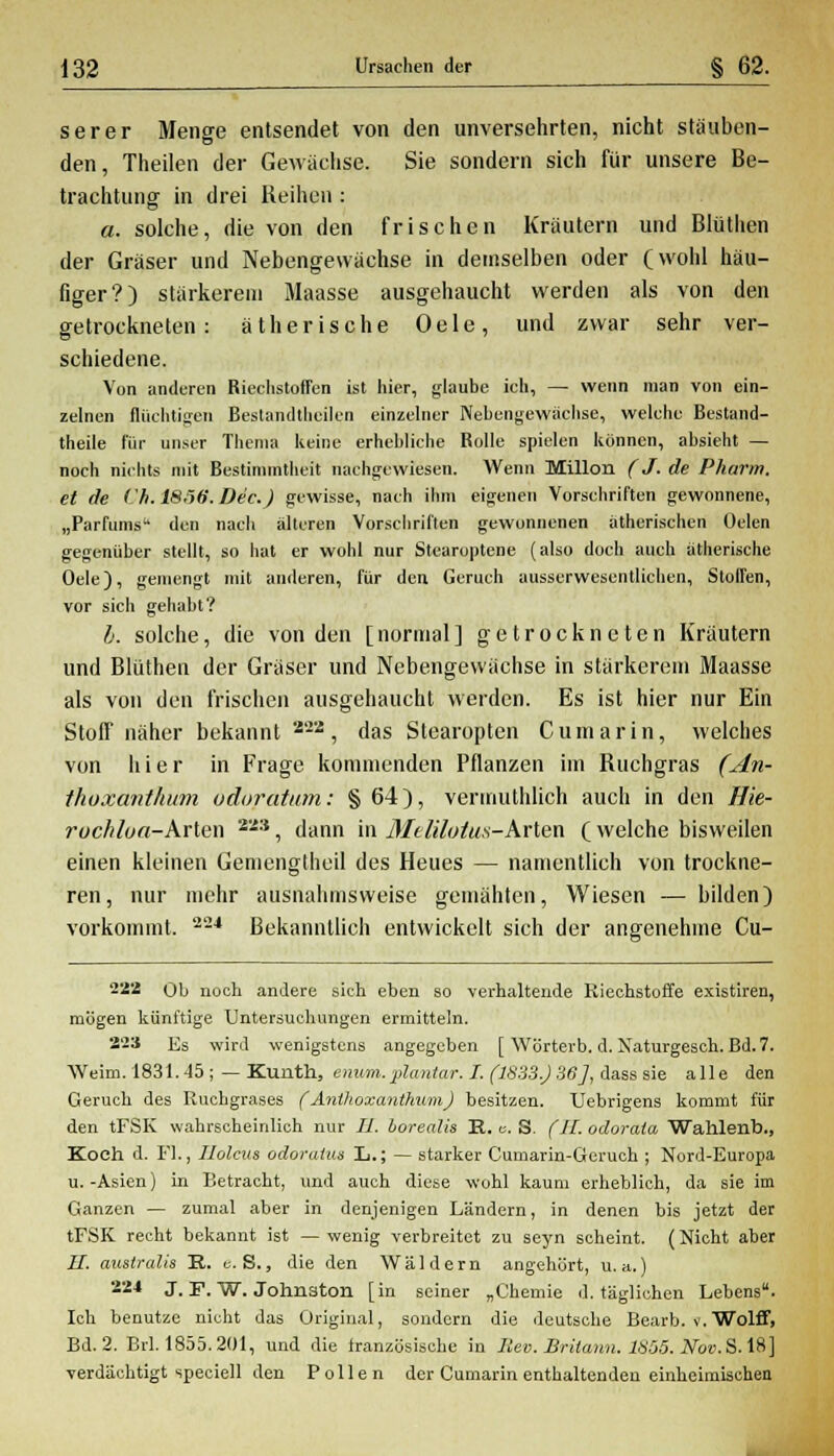 serer Menge entsendet von den unversehrten, nicht stäuben- den, Theilen der Gewächse. Sie sondern sich für unsere Be- trachtung- in drei Reihen : a. solche, die von den frischen Kräutern und Blüthen der Gräser und Nebengewächse in demselben oder (wohl häu- figer?) stärkerem Maasse ausgehaucht werden als von den getrockneten: ätherische Oele, und zwar sehr ver- schiedene. Von anderen Riechstoffen ist hier, glaube ich, — wenn man von ein- zelnen fluchtigen Bestandteilen einzelner Nebengewächse, welche Bestand- theile für unser Thema keine erhebliche Rolle spielen können, absieht — noch nichts mit Bestimmtheit nachgewiesen. Wenn Millon (J. de Pharm, et de Ch.1S56-.Dic.) gewisse, nach ihm eigenen Vorschriften gewonnene, „Parfüms den nach älteren Vorschriften gewonnenen ätherischen üelen gegenüber stellt, so hat er wohl nur Stearoptene (also doch auch ätherische Oele), gemengt mit anderen, für den Geruch ausserwesentlichen, Stoffen, vor sich gehabt? b. solche, die von den [normal] getrockneten Kräutern und Blüthen der Gräser und Nebengewächse in stärkerem Maasse als von den frischen ausgehaucht werden. Es ist hier nur Ein Stoff näher bekannt 222, das Stearopten Cumarin, welches von hier in Frage kommenden Pflanzen im Ruchgras (An- thoxanthum odoratum: §64), vermuthlich auch in den Hie- ruchloa-Arlen 22:J, dann in MeUlotus-Arten (welche bisweilen einen kleinen Gemengtheil des Heues — namentlich von trockne- ren, nur mehr ausnahmsweise gemähten, Wiesen — bilden) vorkommt, --* Bekanntlich entwickelt sich der angenehme Cu- 222 Ob noch andere sich eben so verhaltende Riechstoffe existiren, mögen künftige Untersuchungen ermitteln. 2'2S Es wird wenigstens angegeben [ Wörterb. d. Naturgesch. Bd. 7. Weim. 1831.45; — Kunth, enum.plantar. I. (1833.)36], dass sie alle den Geruch des Ruchgrases (AnUioxanthum) besitzen. Uebrigens kommt für den tFSK wahrscheinlich nur IL. borealis E. c. S. (II. odoraia Wahlenb., Koch d. Fl., Holms odoraia» L.; — starker Cumarin-Geruch ; Nord-Europa u.-Asien) in Betracht, und auch diese wohl kaum erheblich, da sie im Ganzen — zumal aber in denjenigen Ländern, in denen bis jetzt der tFSK recht bekannt ist — wenig verbreitet zu seyn scheint. (Nicht aber II. australis E. c. S., die den Wäldern angehört, u.a.) 224 J. F. W. Johnston [in seiner „Chemie d. täglichen Lebens. Ich benutze nicht das Original, sondern die deutsche Bearb. v.Wolff, Bd. 2. Brl. 1855.201, und die französische in Rev. Britann. 1Ü55. Nov. S. 18] verdächtigt speciell den Pollen der Cumarin enthaltenden einheimischen