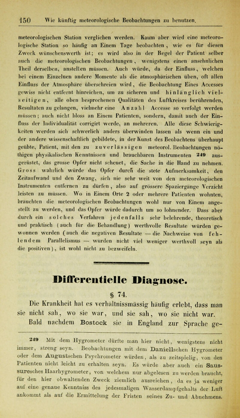 meteorologischen Station verglichen werden. Kaum aber wird eine meteoro- logische Station so häufig an Einem Tage beobachten , wie es für diesen Zweck wünschenswert!» ist; es wird also in der Regel der Patient selber auch die meteorologischen Beobachtungen, wenigstens einen ansehnlichen Theil derselben, anstellen müssen. Auch würde, da der Einfluss, welchen bei einem Einzelnen andere Momente als die atmosphärischen üben, oft allen Einfluss der Atmosphäre überschreien wird , die Beobachtung Eines Accesscs gewiss nicht entfernt hinreichen, um zu sicheren und hinlänglich viel- seitigen, alle oben besprochenen Qualitäten des Luflkreises berührenden, Resultaten zu gelangen, vielmehr eine Anzahl Accesse so verfolgt werden müssen; auch nicht bloss an Einem Patienten, sondern, damit auch der Ein- fluss der Individualität corrigirt werde, an mehreren. Alle diese Schwierig- keiten werden sich schwerlich anders überwinden lassen als wenn ein und der andere wissenschaftlich gebildete, in der Kunst des Beobachtens überhaupt geübte, Patient, mit den zu zuverlässigen meteorol. Beobachtungen nö- thigen physikalischen Kenntnissen und brauchbaren Instrumenten 2*9 aus- gerüstet, das grosse Opfer nicht scheuet, die Sache in die Hand zu nehmen. Gross wahrlich würde das Opfer durcR die stete Aufmerksamkeit, den Zeitaufwand und den Zwang, sich nie sehr weit von den meteorologischen Instrumenten entfernen zu dürfen , also auf grössere Spaziergänge Verzicht leisten zu müssen. Wo in Einem Orte 2 oder mehrere Patienten wohnten, brauchten die meteorologischen Beobachtungen wohl nur von Einem ange- stellt zu werden, und das Opfer würde dadurch um so lohnender. Dass aber durch ein solches Verfahren jedenfalls sehr belehrende, theoretisch und praktisch (auch für die Behandlung) werthvolle Resultate würden ge- wonnen werden (auch die negativen Resultate —die Nachweise von feh- lendem Parallelismus — wurden nicht viel weniger werthvoll seyn als die positiven), ist wohl nicht zu bezweifeln. Differentielle Diagnose. § 74. Die Krankheit hat es verhältnissmässig häufig erlebt, dass man sie nicht sah, wo sie war, und sie sah, wo sie nicht war. Bald nachdem Bostock sie in England zur Sprache ge- 249 Mit dem Hygrometer dürfte man hier nicht, wenigstens nicht immer, streng seyn. Beobachtungen mit dem Daniellscken Hygrometer oder dem Augustschen Psychrometer würden, als zu zeitspielig, von den Patienten nicht leicht zu erhalten seyn. Es würde aber auch ein Saus- suresches Haarhygrometer, von welchem nur abgelesen zu werden braucht, für den hier obwaltenden Zweck ziemlich ausreichen, da es ja weniger auf eine genaue Kenntniss des jedesmaligen Wasserdampfgehalts der Luft ankommt als auf die Ermittelung der Fristen seines Zu- und Abnehmens.