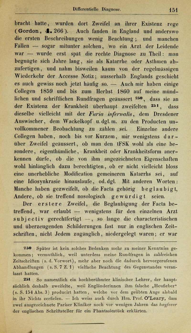 Differentielle Diagnose. 15 j bracht hatte, wurden dort Zweifel an ihrer Existenz rege C Gordon, 4. 266 ). Auch fanden in England und anderswo die ersten Beschreibungen wenig Beachtung; und manchen Fällen — sogar mitunter solchen, wo ein Arzt der Leidende war — wurde erst spät die rechte Diagnose zu Thcil: man begnügte sich Jahre lang, sie als Katarrhe oder Asthmen ab- zufertigen, und nahm bisweilen kaum von der regelmässigen Wiederkehr der Accesse Notiz; ausserhalb Englands geschieht es auch gewiss noch jetzt häufig so. — Auch mir haben einige Collegen 1859 und bis zum Herbst 1860 auf meine münd- lichen und schriftlichen Bundfragen geäussert 25°, dass sie an der Existenz der Krankheit überhaupt zweifelten a51, dass dieselbe vielleicht mit der Furia infernalis, dem Dresdener Auswischer, dem Wackelkopf u. dgl. m. zu den Producten un- vollkommener Beobachtung zu zählen sei. Einzelne andere Collegen haben, noch bis vor Kurzem, mir wenigstens d a r - über Zweifel geäussert, ob man den tFSK wohl als eine be- sondere, eigenthümliche, Krankheit oder Krankheitsform aner- kennen dürfe, ob die von ihm angezeichneten Eigenschaften wohl hinlänglich dazu berechtigten, ob er nicht vielleicht bloss eine unerhebliche Modification gemeineren Katarrhs sei, auf eine Idiosynkrasie hinauslaufe, od. dgl. Mit anderen Worten: Manche haben gezweifelt, ob die Facta gehörig beglaubigt, Andere, ob sie treffend nosologisch gewürdigt seien. Der erstere Zweifel, die Beglaubigung der Facta be- treffend, war erlaubt — wenigstens für den einzelnen Arzt subjeetiv gerechtfertigt —, so lange die characteristischen und überzeugenden Schilderungen fast nur in englischen Zeit- schriften , nicht Jedem zugänglich, niedergelegt waren; er war 250 Später ist kein solches Bedenken mehr zu meiner Kenntniss ge- kommen ; vermuthlich, weil unterdess meine Rundfragen in zahlreichen Zeitschriften (s. d. Vorwort), mehr aber noch die dadurch hervorgerufenen Abhandlungen ( s. S. 7 Z. 1) vielfache Beachtung des Gegenstandes veran- lasst hatten. 251 So namentlich ein hochberühmter klinischer Lehrer, der haupt- sächlich deshalb zweifelte, weil Engländerinnen ihm falsche „Heufieber (s. S. 154 Abs. 3) producirt hatten, welche vor dem geübten Auge alsbald in ihr Nichts zerfielen. — Ich weiss auch durch Hrn. Prof. O'Leary, dass zwei ausgezeichnete Pariser Kliniker noch vor wenigen Jahren das hayfever der englischen Schriftsteller für ein Phantasiestück erklärten.