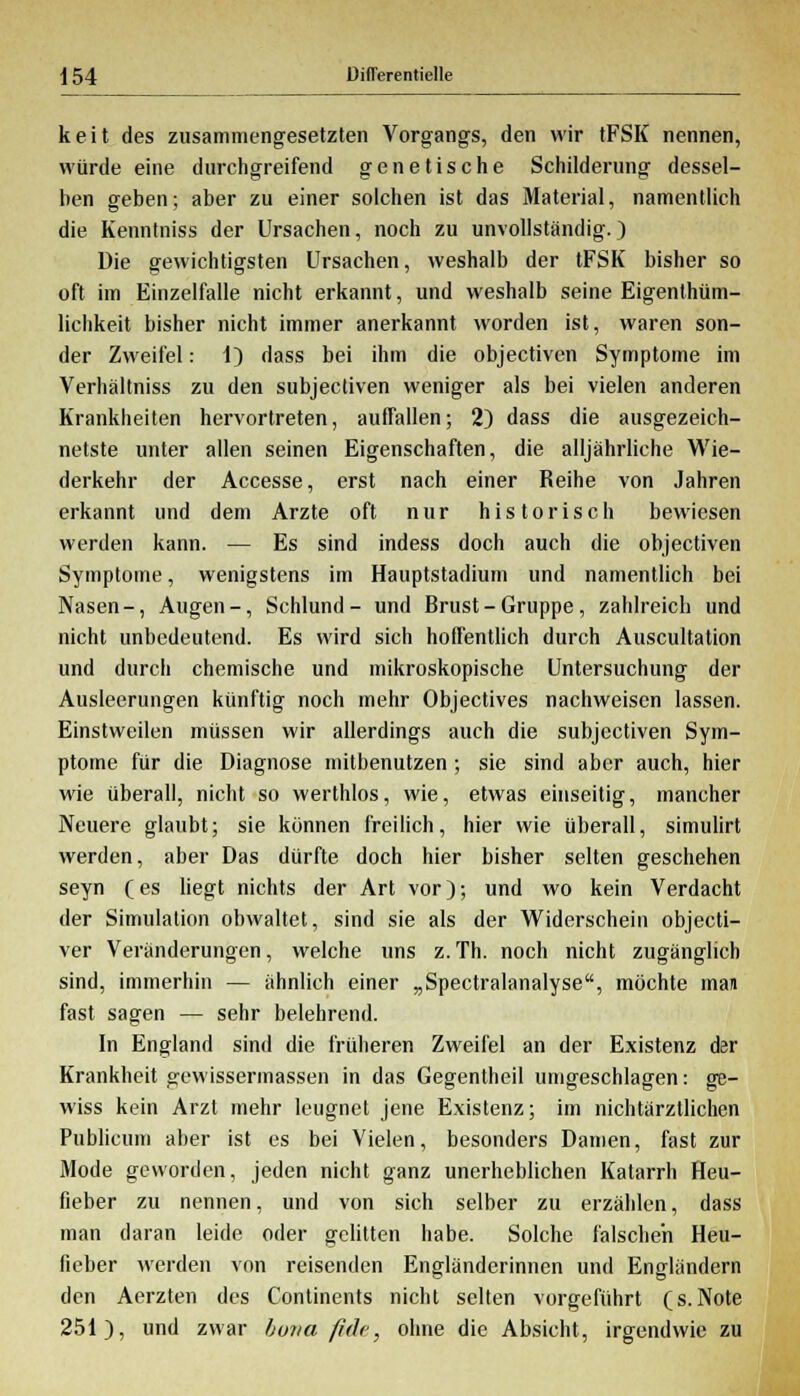 keit des zusammengesetzten Vorgangs, den wir tFSK nennen, würde eine durchgreifend genetische Schilderung dessel- ben geben; aber zu einer solchen ist das Material, namentlich die Kenntniss der Ursachen, noch zu unvollständig.) Die gewichtigsten Ursachen, weshalb der tFSK bisher so oft im Einzelfalle nicht erkannt, und weshalb seine Eigentüm- lichkeit bisher nicht immer anerkannt worden ist, waren son- der Zweifel: 1) dass bei ihm die objectiven Symptome im Verhältniss zu den subjectiven weniger als bei vielen anderen Krankheiten hervortreten, aufTallen; 2) dass die ausgezeich- netste unter allen seinen Eigenschaften, die alljährliche Wie- derkehr der Accesse, erst nach einer Reihe von Jahren erkannt und dem Arzte oft nur historisch bewiesen werden kann. — Es sind indess doch auch die objectiven Symptome, wenigstens im Hauptstadium und namentlich bei Nasen-, Augen-, Schlund- und Brust-Gruppe, zahlreich und nicht unbedeutend. Es wird sich hoffentlich durch Auscultation und durch chemische und mikroskopische Untersuchung der Ausleerungen künftig noch mehr Objectives nachweisen lassen. Einstweilen müssen wir allerdings auch die subjectiven Sym- ptome für die Diagnose mitbenutzen ; sie sind aber auch, hier wie überall, nicht so werthlos, wie, etwas einseitig, mancher Neuere glaubt; sie können freilich, hier wie überall, simulirt werden, aber Das dürfte doch hier bisher selten geschehen seyn (es liegt nichts der Art vor); und wo kein Verdacht der Simulation obwaltet, sind sie als der Widerschein objecti- ver Veränderungen, welche uns z. Th. noch nicht zugänglich sind, immerhin — ähnlich einer „Spectralanalyse, möchte man fast sagen — sehr belehrend. In England sind die früheren Zweifel an der Existenz der Krankheit gewissermassen in das Gegentheil umgeschlagen: ge- wiss kein Arzt mehr leugnet jene Existenz; im nichtärztlichen Publicum aber ist es bei Vielen, besonders Damen, fast zur Mode geworden, jeden nicht ganz unerheblichen Katarrh Heu- fieber zu nennen, und von sich selber zu erzählen, dass man daran leide oder gelitten habe. Solche falschen Heu- fieber werden von reisenden Engländerinnen und Engländern den Aerzten des Continents nicht selten vorgeführt (s. Note 251), und zwar huiia fulc, ohne die Absicht, irgendwie zu