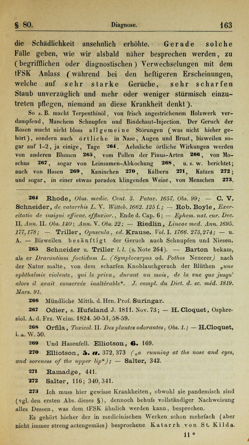 die Schädlichkeit ansehnlich erhöhte. Gerade solche Fälle geben, wie wir alsbald näher besprechen werden, zu (begrifflichen oder diagnostischen) Verwechselungen mit dem tFSK Anlass (während bei den heftigeren Erscheinungen, welche auf sehr starke Gerüche, sehr scharfen Staub unverzüglich und mehr oder weniger stürmisch einzu- treten pflegen, niemand an diese Krankheit denkt). So l. B. macht Terpenthinöl, von frisch angestrichenem Holzwerk ver- dampfend , Manchem Schnupfen und Bindehaut-Injection. Der fieruch der Rosen macht nicht bloss allgemeine Störungen (was nicht hieher ge- hört), sondern auch örtliche in Nase, Augen und Brust, bisweilen so- gar auf 1-2, ja einige, Tage 2<M. Aehnliche ortliche Wirkungen werden von anderen Blumen 265, vom Pollen der Pinus-Arten 266, von Mo- schus 267, sogar von Leinsamen-Abkochung 268 , u. s. w. berichtet; auch von Hasen 269, Kaninchen 270, Kälbern 271, Katzen 272; und sogar, in einer etwas paradox klingenden Weise, von Menschen 273. 264 Rhode, Obss. medic. Cent. 3. Patav. 1657. Obs. 99; — C. V. Schneider, de eatarrhü L. V. Wilteb. 1662. 125 f.; — Rob. Boyle , Exer- citalio de insigni ejficac. efflweior., Ende d. Cap. 6; — Ephem.nal. cur. Dec. II. Ann. II. Obs. 140; Ann. V'. Obs. 22; — Riedlin, Lineae med. Ann. 1695. 177,178; — Triller, Opuscula, ed. Krause. Vol. I. 1766. 273,274; — u. A. — Bisweilen besänftigt der Geruch auch Schnupfen und Niesen. 265 Schneider u. Triller l.l. (s. Note 264). — Barton bekam, als er Dracontium foetidum L. ( Symplocarpus od. Pothos Neuerer,) nach der Natur malte, von dem scharfen Knoblauchgeruch der Blüthen „une Ophthalmie violente, qui le priva, durant un niois, de la vue que jusqu' alors il avait conservee inalterable. J. compl. du Diel. d. sc. med. 1819. Mars. 91. 266 Mündliche Mitth. d. Hrn. Prof. Suringar. 267 Odier, s. Hufeland J. 1811. Nov. 73 ; — H. Cloquet, Osphre- siol. A. d. Frz. Weim. 1824. 50-51, 58-59. 26S Orfila, Toxicol. II. Desplantes odorantes, Obs. 1.; — H.Cloquet, i. a. W. 50. 2«» Und Hasenfell. Elliotson, 6. 169. 270 Elliotson, 5. «. 372, 373 f„a running at the nose and eyes, and soreness of the Upper lip); — Salter, 342. 271 Ramadge, 441. 272 Salter, 116; 340,341. 273 ich muss hier gewisse Krankheiten, obwohl sie pandemisch sind (vgl. den ersten Abs. dieses §), dennoch behufs vollständiger Nachweisung alles Dessen, was dem tFSK ähnlich werden kann, besprechen. Es gehört hieher der in medicinischen Werken schon mehrfach (aber nicht immer streng actengernäss) besprochene Katarrh von St. Kilda. 11»