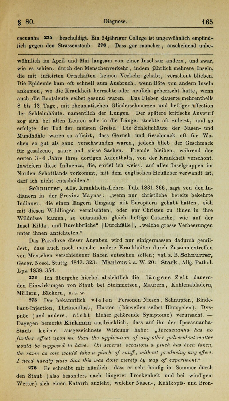 cacuanha 275 beschuldigt. Ein 34jähriger College ist ungewöhnlich empfind- lich gegen den Strassenstaub 276. Dass gar mancher, anscheinend unbe- wöhnlich im April und Mai langsam von einer Insel zur andern, und zwar, wie es schien, durch den Menschenverkehr, indem jährlich mehrere Inseln, die mit inficirten Ortschaften keinen Verkehr gehabt, verschont blieben. Die Epidemie kam oft schnell zum Ausbruch, wenn Böte von andern Inseln ankamen, wo die Krankheit herrschte oder neulich geherrscht hatte, wenn auch die Bootsleute selbst gesund waren. Das Fieber dauerte mehrentheils 8 bis 12 Tage, mit rheumatischen Gliederschmerzen und heftiger Affection der Schleimhäute, namentlich der Lungen. Der spätere kritische Auswurf zog sich bei alten Leuten sehr in die Länge, stockte oft zuletzt, und so erfolgte der Tod der meisten Greise. Die Schleimhäute der Nasen- und Mundhöhle waren so afficirt, dass Geruch und Geschmack oft für Wo- chen 60 gut als ganz verschwunden waren, jedoch blieb der Geschmack für gesalzene, saure und süsse Sachen. Fremde bleiben, während der ersten 3-4 Jahre ihres dortigen Aufenthalts, von der Krankheit verschont. Inwiefern diese Influenza, die, soviel ich weiss, auf allen Inselgruppen im Norden Schottlands vorkommt, mit dem englischen Heufieber verwandt ist, darf ich nicht entscheiden. Schnurrer, Allg. Krankheits-Lehre. Tüb. 1831.266, sagt von den In- dianern in der Provinz Maynas: „wenn nur christliche bereits bekehrte Indianer, die einen längern Umgang mit Europäern gehabt hatten, sich mit diesen Wildlingen vermischten, oder gar Christen zu ihnen in ihre Wildnisse kamen, so entstanden gleich heftige Catarrhe, wie auf der Insel Kilda, und Durchbrüche [Durchfälle], „welche grosse Verheerungen unter ihnen anrichteten. Das Paradoxe dieser Angaben wird nur einigermassen dadurch gemil- dert, dass auch noch manche andere. Krankheiten durch Zusammentreffen von Menschen verschiedener Racen entstehen sollen; vgl. z. B. Schnurrer, Geogr. Nosol. Stuttg. 1813. 323; Manicus i. a. W. 20; Stark, Allg. Pathol. Lpz. 1838. 354. 274 Ich übergehe hierbei absichtlich die längere Zeit dauern- den Einwirkungen von Staub bei Steinmetzen, Maurern, Kohlenabladern, Müllern, Bäckern, u. s. w. 275 Der bekanntlich vielen Personen Niesen, Schnupfen, Binde- haut-Injection, Thränenfluss, Husten (bisweilen selbst Blutspeien), Dys- pnoe (und andere, nicht hieher gehörende Symptome) verursacht. — Dagegen bemerkt Kirkman ausdrücklich, dass auf ihn der Ipecacuanha- Staub keine ausgezeichnete Wirkung habe: „Ipecacuanha has no further effect upoii ine than the application of any other pulverulent matter would be supposed to have. On several occasions a pinch has beeil taken, the same as one would take a pinch of snuff, without producing any effect. I need hardly State that this was done merely by way of experiment. 276 Er schreibt mir nämlich, dass er sehr häufig im Sommer durch den Staub (also besonders nach längerer Trockenheit und bei windigem Wetter) sich einen Katarrh zuzieht, welcher Nasen-, Kehlkopfs- und Bron-