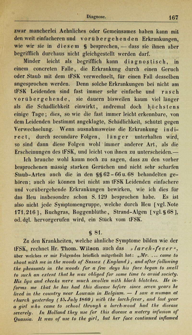 zwar mancherlei Aehnliches oder Gemeinsames haben kann mit den weit einfacheren und vorübergehenden Erkrankungen, wie wir sie in diesem § besprechen, — dass sie ihnen aber begrifflich durchaus nicht gleichgestellt werden darf. Minder leicht als begrifflich kann diagnostisch, in einem concreten Falle, die Erkrankung durch einen Geruch oder Staub mit dem tFSK verwechselt, für einen Fall desselben angesprochen werden. Denn solche Erkrankungen bei nicht am tFSK Leidenden sind fast immer sehr einfache und rasch vorübergehende, sie dauern bisweilen kaum viel länger als die Schädlichkeit einwirkt, andremal doch höchstens einige Tage; dies, so wie die fast immer leicht erkennbare, von dem Leidenden bestimmt angeklagte, Schädlichkeit, schützt gegen Verwechselung. Wenn ausnahmsweise die Erkrankung indi- rect, durch secundäre Folgen, länger unterhalten wird, so sind dann diese Folgen wohl immer anderer Art, als die Erscheinungen des tFSK, und leicht von ihnen zu unterscheiden.— Ich brauche wohl kaum noch zu sagen, dass zu den vorher besprochenen massig starken Gerüchen und nicht sehr scharfen Staub-Arten auch die in den §§62-66u.68 behandelten ge- hören; auch sie können bei nicht am tFSK Leidenden einfachere und vorübergehende Erkrankungen bewirken, wie ich dies für das Heu insbesondre schon S. 129 besprochen habe. Es ist also nicht jede Symptomengruppe, welche durch Heu [vgl.Note 171,216], Ruchgras, Roggenblüthe, Strand-Algen [vgl.§68], od. dgl. hervorgerufen wird, ein Stück vom tFSK. §81. Zu den Krankheiten, welche ähnliche Symptome bilden wie der tFSK, rechnet Hr. Thom. Wilson auch das » larch-fever, über welches er mir Folgendes brieflich mitgetheilt hat: „Mr. ... came to shoot with me in the woods of Sussex (England) , and after following the pheasants in the woods for a fem days his face hegan to swell to such an extent that he was obliged for some time to avoid society. Bis Ups and cheeks were much swollen with hlack Molches. He in- forms me that he has had this disease before since seven years he lived in the country near Louvain in Belgium. — / saw a woman at church yesterday (lö.July 1860) with the larch-fever, and last year a girl who came to school throvgh a larch-wood had the disease severely. In Holland they use for this disease a watery infusion of Quassia. It was of use to the girl, but her face continued inflamed