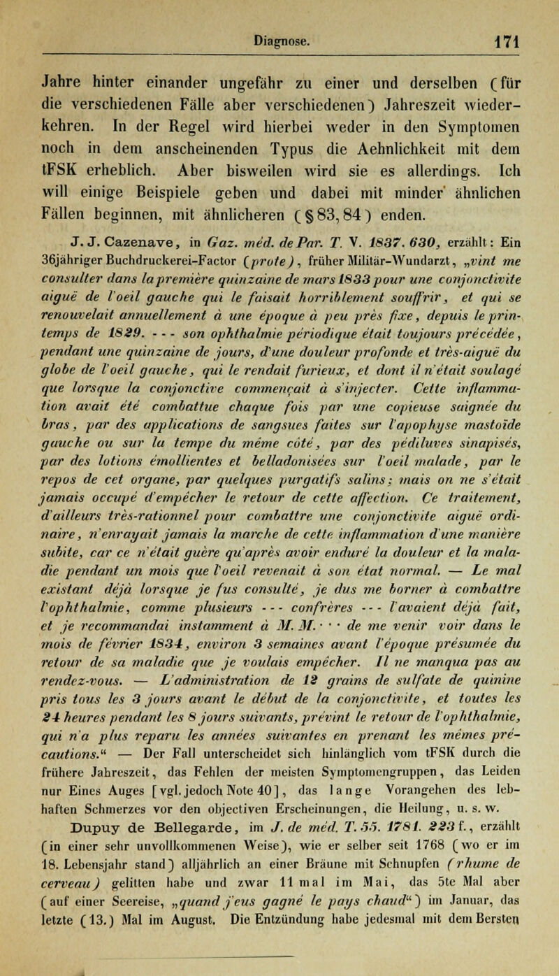 Jahre hinter einander ungefähr zu einer und derselben (für die verschiedenen Falle aber verschiedenen) Jahreszeit wieder- kehren. In der Regel wird hierbei weder in den Symptomen noch in dem anscheinenden Typus die Aehnlichkeit mit dem tFSK erheblich. Aber bisweilen wird sie es allerdings. Ich will einige Beispiele geben und dabei mit minder' ähnlichen Fällen beginnen, mit ähnlicheren (§83,84) enden. J. J. Cazenave, in Gaz. med. de Par. T. V. 1887.630, erzahlt: Ein 36jähriger Buchdruckerei-Factor (prote), früher Militär-Wundarzt, „vint me consuller dans lapremiere qninzaine de rnars 1833 pour une conjonctivile aigue de l'oeil gauche qui le faisait horriblement souffrir, et qui se renouvelait annuellement ä une e'poque ä peu pres fixe, depuis leprin- temps de 1829. - - - son Ophthalmie periodique etait toujours prece'de'e , pendant une quinzaine de jours, d'une douleur profonde et tres-aigue du globe de l'oeil gauche, qui le rendait furieux, et dont iln etait soulage que lorsque la conjonctire commencait u s'injecter. Cette inflammu- tion avait ete combattue chaque fois par une copieuse saigne'e du bras, par des applications de sangsues faites sur l'apophyse mastoide gauche ou sur la tempe du mime cote, par des pediluves sinapises, par des lotions emollientes et bel/adonisees sur l'oeil malade, par le repos de cet organe, par quelques purgatifs salins; mais on ne s etait jamais occupe d'empecher le retour de cette affection. Ce traitement, d'ailleurs tres-rationnel pour combattre une conjonctivile aigue ordi- naire, n'enrayait jamais la marche de cette inflammalion dune moniere subite, car ce n etait guere quaprea avoir endure la douleur et la mala- die pendant un mois que l'oeil revenait ä son etat normal. — Le mal existant dejä lorsque je fus consulte, je das me borner ä combattre VOphthalmie, comme plusieurs •■■ confreres ■■■ l'avaient dejä fait, et je rccommandai instamment ä M. M. • • • de me venir voir dans le ■mois de fevrier 1834, environ 3 semaines avant ie'poque presumee du retour de sa maladie que je voulais empecher. II ne manqua pas au rendez-vous. — L'administration de 12 grains de sulfate de quinine pris tous les 3 jours avant le debut de la conjonctivile, et toutes les 2-1 heures pendant les 8 jours suivants, pre'vint le retour de l'ophlhalmie, qui na plus reparu les anne'es suivantes en prenant les meines pre- cautions.li — Der Fall unterscheidet sich hinlänglich vom tFSK durch die frühere Jahreszeit, das Fehlen der meisten Symptomengruppen, das Leiden nur Eines Auges [vgl. jedoch Note 40], das lange Vorangehen des leb- haften Schmerzes vor den objectiven Erscheinungen, die Heilung, u. s. w. Dupuy de Bellegarde, im J. de med. T. .5.5. 1781. 223t, erzählt (in einer sehr unvollkommenen Weise), wie er selber seit 1768 (wo er im 18. Lebensjahr stand) alljährlich an einer Bräune mit Schnupfen (rhume de cerveau) gelitten habe und zwar 11 mal im Mai, das 5te Mal aber (auf einer Seereise, „quand j'eus gagne le pays chaud~) im Januar, das letzte (13.) Mal im August. Die Entzündung habe jedesmal mit dem Bersten