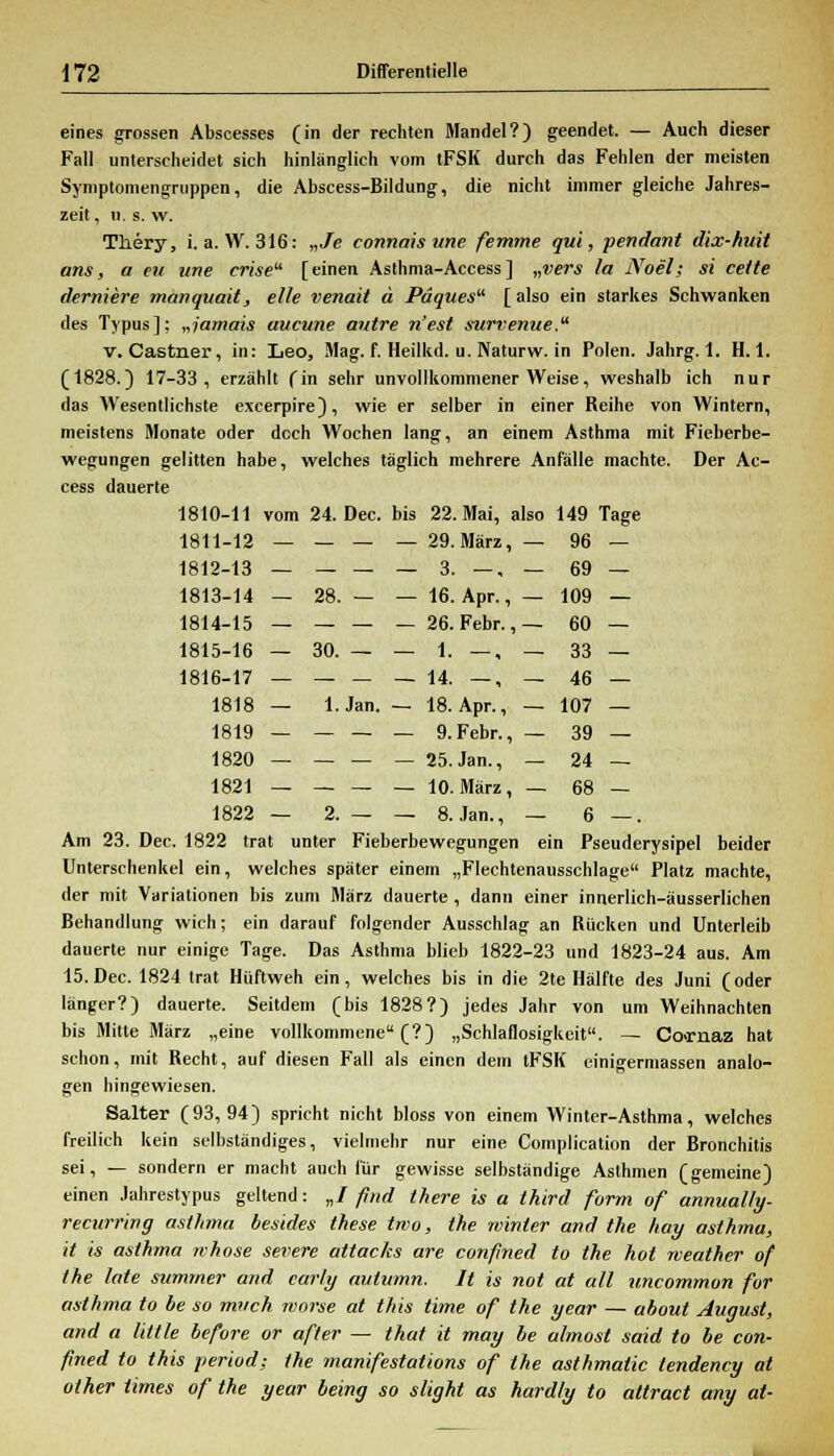 eines grossen Abscesses (in der rechten Mandel?) geendet. — Auch dieser Fall unterscheidet sich hinlänglich vom tFSK durch das Fehlen der meisten Symptomengruppen, die Abscess-Bildung, die nicht immer gleiche Jahres- zeit, u. s. w. Tliery, i. a. W. 316: „Je connais une femme qui, pendant dix-huit ans, a eu une crise [einen Asthma-Access] „vers la Noel; si cette derniere manquait, eile venait ä Päques [ also ein starkes Schwanken des Typus]; „jamais aucune autre n'est surrenue. v. Castner, in: Leo, Mag. f. Heilkd. u. Naturw. in Polen. Jahrg. 1. H. 1. (1828.) 17-33, erzählt (in sehr unvollkommener Weise, weshalb ich nur das Wesentlichste excerpire), wie er selber in einer Reihe von Wintern, meistens Monate oder doch Wochen lang, an einem Asthma mit Fieberbe- wegungen gelitten habe, welches täglich mehrere Anfälle machte. Der Ac- cess dauerte 1810-11 vom 24. Dec. bis 22. Mai, also 149 Tage 1811-12 — — — — 29. März, — 96 1812-13 — — — — 3. —, — 69 1813-14 — 28. — — 16. Apr., — 109 1814-15 — — — — 26. Febr., — 60 1815-16 — 30. — — 1. —, — 33 1816-17 — — — — 14. —, — 46 1818 — 1. Jan. — 18. Apr., — 107 1819 — — — — 9. Febr., — 39 1820 — — — — 25. Jan., — 24 1821 — — — — 10. März, — 68 1822 — 2. — — 8. Jan., — 6 Am 23. Dec. 1822 trat unter Fieberbewegungen ein Pseuderysipel beider Unterschenkel ein, welches später einem „Flechtenausschlage Platz machte, der mit Variationen bis zum März dauerte, dann einer innerlich-äusserlichen Behandlung wich; ein darauf folgender Ausschlag an Rücken und Unterleib dauerte nur einige Tage. Das Asthma blieb 1822-23 und 1823-24 aus. Am 15. Dec. 1824 trat Hüftweh ein, welches bis in die 2te Hälfte des Juni (oder länger?) dauerte. Seitdem (bis 1828?) jedes Jahr von um Weihnachten bis Mitte März „eine vollkommene (?) „Schlaflosigkeit. — Co-rnaz hat schon, mit Recht, auf diesen Fall als einen dem tFSK einigermassen analo- gen hingewiesen. Salter (93,94) spricht nicht bloss von einem Winter-Asthma, welches freilich kein selbständiges, vielmehr nur eine Complication der Bronchitis sei, — sondern er macht auch für gewisse selbständige Asthmen (gemeine) einen Jahrestypus geltend: „/ find there is a third form of annually- recurring asthmo, besides these two, the winter and the hay asthma, it is asthma whose severe attacks are confined to the hot weather of the lote sumrner and early aulumn. It is not at all uncommon for asthma to be so much morse at this time of the year — ahout August, and a little hefore or after — that it may be almost Said to be con- fined to this period; the manifestations of the asthmatic tendency at other tirnes of the year being so slight as hard/y to attract any at-