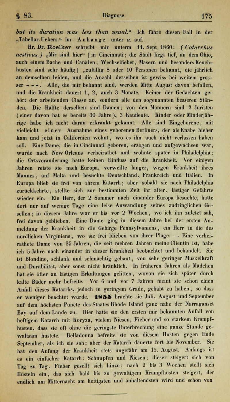 but its duration was less than usval. Ich führe diesen Fall in der „Tabellar.Uebers. im Anhange unter a. auf. Hr. Dr. Roelker schreibt mir unterm 11. Sept. 1860: (Catarrhus aestivus.) „Mir sind hier [in Cincinnati; die Stadt liegt tief, an dem Ohio, auch einem Bache und Canälen; Wechselfieber, Masern und besonders Keuch- husten sind sehr häufig] „zufällig 8 oder 10 Personen bekannt, die jährlich an demselben leiden, und die Anzahl derselben ist gewiss bei weitem grös- ser . Alle, die mir bekannt sind, werden Mitte August davon befallen, und die Krankheit dauert 1, 2, auch 3 Monate. Keiner der Gedachten ge- hört der arbeitenden Classe an, sondern alle den sogenannten besseren Stän- den. Die Hälfte derselben sind Damen; von den Männern sind 2 Juristen (einer davon hat es bereits 30 Jahre), 3 Kaufleute. Kinder oder Minderjäh- rige habe ich nicht daran erkrankt gekannt. Alle sind Eingeborene, mit vielleicht einer Ausnahme eines geborenen Berliners, der als Knabe hieher kam und jetzt in Californien wohnt, wo es ihn auch nicht verlassen haben soll. Eine Dame, die in Cincinnati geboren, erzogen und aufgewachsen war, wurde nach New Orleans verheirathet und wohnte später in Philadelphia; die Ortsveränderung hatte keinen Eintluss auf die Krankheit. Vor einigen Jahren reiste sie nach Europa, verweilte länger, wegen Krankheit ihres Mannes, auf Malta und besuchte Deutschland, Frankreich und Italien. In Europa blieb sie frei von ihrem Katarrh; aber sobald sie nach Philadelphia zurückkehrte, stellte sich zur bestimmten Zeit ihr alter, lästiger Gefährte wieder ein. Ein Herr, der 2 Sommer nach einander Europa besuchte, hatte dort nur auf wenige Tage eine leise Anwandlung seines zudringlichen Ge- sellen ; in diesem Jahre war er bis vor 2 Wochen, wo ich ihn zuletzt sah, frei davon geblieben. Eine Dame ging in diesem Jahre bei der ersten An- meldung der Krankheit in die Gebirge Pennsylvaniens, ein Herr in die des nördlichen Virginiens, wo sie frei blieben von ihrer Plage. — Eine verhei- ratete Dame von 35 Jahren, die seit mehren Jahren meine Clientin ist, habe ich 5 Jahre nach einander in dieser Krankheit beobachtet und behandelt. Sie ist Blondine, schlank und schmächtig gebaut, von sehr geringer Muskelkraft und Durabilität, aber sonst nicht kränklich. In früheren Jahren als Mädchen hat sie öfter an lästigen Erkältungen gelitten, wovon sie sich später durch kalte Bäder mehr befreite. Vor 6 und vor 7 Jahren meint sie schon einen Anfall dieses Katarrhs, jedoch in geringem Grade, gehabt zu haben, so dass er weniger beachtet wurde. 1855 brachte sie Juli, August und September auf dem höchsten Puncte des Staates Bhode Island ganz nahe der Narraganset Bay auf dem Lande zu. Hier hatte sie den ersten mir bekannten Anfall von heftigem Katarrh mit Koryza, vielem Niesen, Fieber und so starkem Krampf- husten, dass sie oft ohne die geringste Unterbrechung eine ganze Stunde ge- waltsam hustete. Belladonna befreite sie von diesem Husten gegen Ende September, als ich sie sah; aber der Katarrh dauerte fort bis November. Sie hat den Anfang der Krankheit stets ungefähr am 15. August. Anfangs ist es ein einfacher Katarrh: Schnupfen und Niesen; dieser steigert sich von Tag zu Tag, Fieber gesellt sich hinzu; nach 2 bis 3 Wochen stellt sich Hüsteln ein, das sich bald bis zu gewaltigem Krampf'husten steigert, der endlich um Mitternacht am heftigsten und anhaltendsten wird und schon von