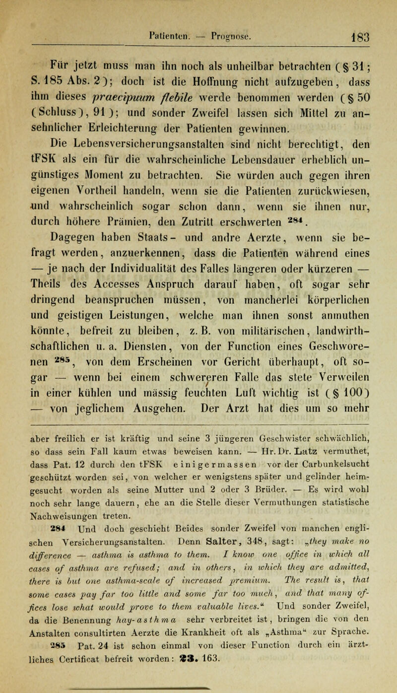 Patienten. — Prognose. |83 Für jetzt muss man ihn noch als unheilbar betrachten (§ 31; S. 185 Abs. 2); doch ist die Hoffnung nicht aufzugeben, dass ihm dieses praecipuum flebile werde benommen werden (§50 (Schluss), 91 ); und sonder Zweifel lassen sich Mittel zu an- sehnlicher Erleichterung der Patienten gewinnen. Die Lebensversicherungsanstalten sind nicht berechtigt, den tFSK als ein für die wahrscheinliche Lebensdauer erheblich un- günstiges Moment zu betrachten. Sie würden auch gegen ihren eigenen Vortheil handeln, wenn sie die Patienten zurückwiesen, •und wahrscheinlich sogar schon dann, wenn sie ihnen nur, durch höhere Prämien, den Zutritt erschwerten 284. Dagegen haben Staats- und andre Aerzte, wenn sie be- fragt werden, anzuerkennen, dass die Patienten während eines — je nach der Individualität des Falles längeren oder kürzeren — Theils des Accesses Anspruch darauf haben, oft sogar sehr dringend beanspruchen müssen, von mancherlei körperlichen und geistigen Leistungen, welche man ihnen sonst anmuthen könnte, befreit zu bleiben, z.B. von militärischen, landwirt- schaftlichen u.a. Diensten, von der Function eines Geschwore- nen 285, von dem Erscheinen vor Gericht überhaupt, oft so- gar — wenn bei einem schwereren Falle das stete Verweilen in einer kühlen und massig feuchten Luft wichtig ist (§ 100) — von jeglichem Ausgehen. Der Arzt hat dies um so mehr aber freilich er ist kräftig und seine 3 jüngeren Geschwister schwächlich, so dass sein Fall kaum etwas beweisen kann. — Hr. Dr. Lutz vermuthet, dass Pat. 12 durch den tFSK e ini ge rmassen vorder Carbunkelsucht geschützt worden sei, von welcher er wenigstens später und gelinder heim- gesucht worden als seine Mutter und 2 oder 3 Brüder. — Es wird wohl noch sehr lange dauern, ehe an die Stelle dieser Vermuthungen statistische Nachweisungen treten. 284 Und doch geschieht Beides sonder Zweifel von manchen engli- schen Versicherungsanstalten. Denn Salter, 348, sagt: „they make no difference — asthmo, is asthmo to them. I know one office in which all cases of asthma are refused; and in others, in which they are admitted, there is bat one asthma-scale of increased premium. The result is, that some cases pay far too liltle and some far too mach, and that many Of- fices lose what would prove to them valuable lives. Und sonder Zweifel, da die Benennung hay-asthma sehr verbreitet ist, bringen die von den Anstalten consultirten Aerzte die Krankheit oft als „Asthma zur Sprache. 285 Pat. 24 ist schon einmal von dieser Function durch ein ärzt- liches Certificat befreit worden: 33. 163.