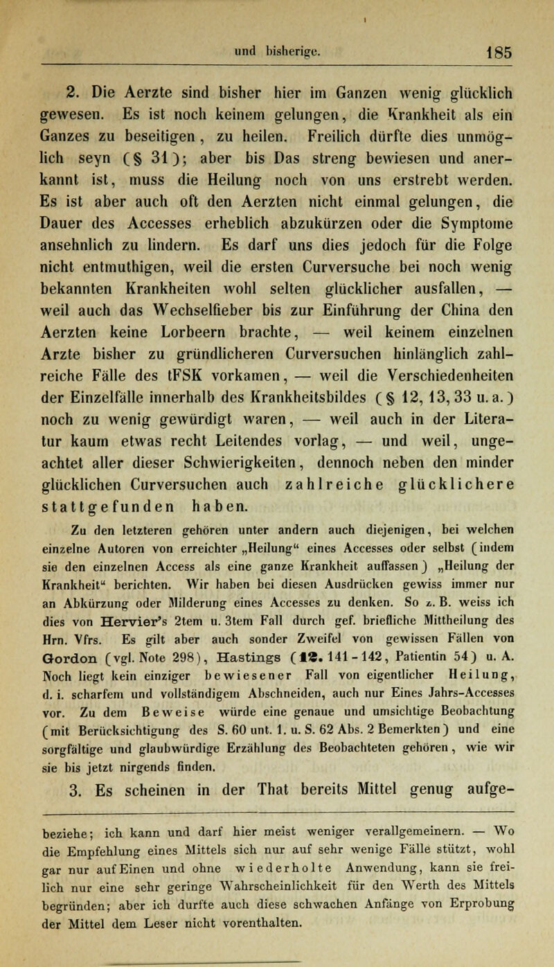 2. Die Aerzte sind bisher hier im Ganzen wenig glücklich gewesen. Es ist noch keinem gelungen, die Krankheit als ein Ganzes zu beseitigen, zu heilen. Freilich dürfte dies unmög- lich seyn (§ 31); aber bis Das streng bewiesen und aner- kannt ist, muss die Heilung noch von uns erstrebt werden. Es ist aber auch oft den Aerzten nicht einmal gelungen, die Dauer des Accesses erheblich abzukürzen oder die Symptome ansehnlich zu lindern. Es darf uns dies jedoch für die Folge nicht entmuthigen, weil die ersten Curversuche bei noch wenig bekannten Krankheiten wohl selten glücklicher ausfallen, — weil auch das Wechselfieber bis zur Einführung der China den Aerzten keine Lorbeern brachte, — weil keinem einzelnen Arzte bisher zu gründlicheren Curversuchen hinlänglich zahl- reiche Fälle des tFSK vorkamen, — weil die Verschiedenheiten der Einzelfälle innerhalb des Krankheitsbildes (§ 12, 13, 33 u.a.) noch zu wenig gewürdigt waren, — weil auch in der Litera- tur kaum etwas recht Leitendes vorlag, — und weil, unge- achtet aller dieser Schwierigkeiten, dennoch neben den minder glücklichen Curversuchen auch zahlreiche glücklichere stattgefunden haben. Zu den letzteren gehören unter andern auch diejenigen, bei welchen einzelne Autoren von erreichter „Heilung eines Accesses oder selbst (indem sie den einzelnen Access als eine ganze Krankheit auffassen) „Heilung der Krankheit berichten. Wir haben bei diesen Ausdrücken gewiss immer nur an Abkürzung oder Milderung eines Accesses zu denken. So ■&. B. weiss ich dies von Hervier's 2tem u. 3tem Fall durch gef. briefliche Mittheilung des Hrn. Vfrs. Es gilt aber auch sonder Zweifel von gewissen Fällen von Gordon (vgl. Note 298), Hastings (18.141-142, Patientin 54) u. A. Noch liegt kein einziger bewiesener Fall von eigentlicher Heilung, d. i. scharfem und vollständigem Abschneiden, auch nur Eines Jahrs-Accesses vor. Zu dem Beweise würde eine genaue und umsichtige Beobachtung (mit Berücksichtigung des S. 60 unt. 1. u. S. 62 Abs. 2 Bemerkten) und eine sorgfältige und glaubwürdige Erzählung des Beobachteten gehören, wie wir sie bis jetzt nirgends finden. 3. Es scheinen in der That bereits Mittel genug aufge- beziehe; ich kann und darf hier meist weniger verallgemeinern. — Wo die Empfehlung eines Mittels sich nur auf sehr wenige Fälle stützt, wohl gar nur auf Einen und ohne wiederholte Anwendung, kann sie frei- lich nur eine sehr geringe Wahrscheinlichkeit für den Werth des Mittels begründen; aber ich durfte auch diese schwachen Anfänge von Erprobung der Mittel dem Leser nicht vorenthalten.