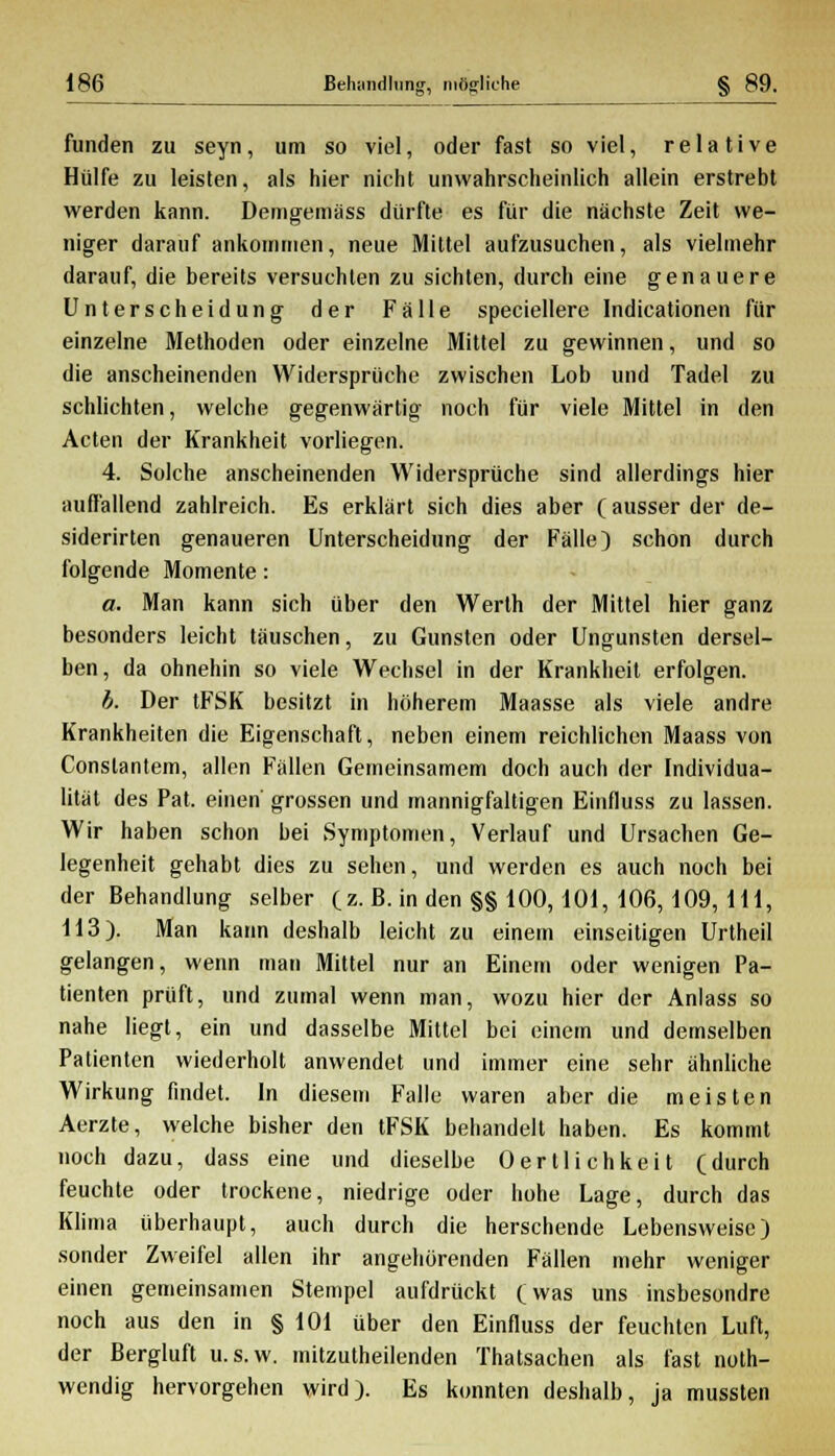 funden zu seyn, um so viel, oder fast so viel, relative Hülfe zu leisten, als hier nicht unwahrscheinlich allein erstrebt werden kann. Demgemäss dürfte es für die nächste Zeit we- niger darauf ankommen, neue Mittel aufzusuchen, als vielmehr darauf, die bereits versuchten zu sichten, durch eine genauere Unterscheidung der Fälle speciellere Indieationen für einzelne Methoden oder einzelne Mittel zu gewinnen, und so die anscheinenden Widersprüche zwischen Lob und Tadel zu schlichten, welche gegenwärtig noch für viele Mittel in den Acten der Krankheit vorliegen. 4. Solche anscheinenden Widersprüche sind allerdings hier auffallend zahlreich. Es erklärt sich dies aber (ausser der de- siderirten genaueren Unterscheidung der Fälle) schon durch folgende Momente: a. Man kann sich über den Werlh der Mittel hier ganz besonders leicht täuschen, zu Gunsten oder Ungunsten dersel- ben, da ohnehin so viele Wechsel in der Krankheit erfolgen. b. Der tFSK besitzt in höherem Maasse als viele andre Krankheiten die Eigenschaft, neben einem reichlichen Maass von Constantem, allen Fällen Gemeinsamem doch auch der Individua- lität des Pat. einen grossen und mannigfaltigen Einfluss zu lassen. Wir haben schon bei Symptomen, Verlauf und Ursachen Ge- legenheit gehabt dies zu sehen, und werden es auch noch bei der Behandlung selber (z. B- in den §§ 100,101, 106,109,111, 113). Man kann deshalb leicht zu einem einseitigen Urtheil gelangen, wenn man Mittel nur an Einem oder wenigen Pa- tienten prüft, und zumal wenn man, wozu hier der Anlass so nahe liegt, ein und dasselbe Mittel bei einem und demselben Patienten wiederholt anwendet und immer eine sehr ähnliche Wirkung findet. In diesem Falle waren aber die meisten Aerzte, welche bisher den tFSK behandelt haben. Es kommt noch dazu, dass eine und dieselbe Oerllichkeit (durch feuchte oder trockene, niedrige oder hohe Lage, durch das Klima überhaupt, auch durch die herschende Lebensweise) sonder Zweifel allen ihr angehörenden Fällen mehr weniger einen gemeinsamen Stempel aufdrückt (was uns insbesondre noch aus den in § 101 über den Einfluss der feuchten Luft, der Bergluft u.s.w. mitzutheilenden Thatsachen als fast not- wendig hervorgehen wird). Es konnten deshalb, ja mussten