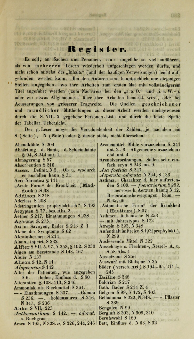 Register. Es soll, an Sachen und Personen, nur ungefähr so viel aufführen, als von mehreren Lesern wiederholt aufgeschlagen werden dürfte, und nicht schon mittelst des „Inhalts (und der häufigen Verweisungen) leicht auf- gefunden werden kann. Bei den Autoren sind hauptsächlich nur diejenigen Stellen angegeben, wo ihre Arbeiten zum ersten Mal mit vollständigerem Titel angeführt werden (zum Nachweis bei den „a.a.O. und „i. a. W.), oder wo etwas Allgemeineres über ihre Arbeiten bemerkt wird, oder bei Aeusserungen von grösserer Tragweite. Die Quellen geschriebener und mündlicher Mittheilungen zu dieser Arbeit werden nachgewiesen durch die S. VII-X gegebene Personen-Liste und durch die letzte Spalte der Tabellar. Uebersicht. Der g. Leser möge die Verschiedenheit der Zahlen, je nachdem ein S (Seite), N (Note) oder § davor steht, nicht übersehen. Abendkühle N 204 Abhärtung d. Haut, d. Schleimhäute § 94, S 244 unt. 1. Abmagerung S 57 Absurbcntien S 216 Access. Definit. N 2. Ob u. wodurch er ausfallen kann § 31 Acri-Narcotica § 111 „Acute Form der Krankheit (Mad- dock) S38 Addison S218 Aderlass S 208 Adstringentien prophylaktisch? S 193 Aegypten S 77, bes. Abs. 2 Aetlier S217. Einathmungen S 238 Agassiz S. 275 Aix in Savoyen, Bäder S 213 Z. 1 Akme der Symptome S 62 Akratothennen S 214 Alaun, injicirt S 232 Alfter S VII, 5,97, N 253, § 102, S 250 Algen am Seestrande S 143, 167 Algier N 137 AlisonS 12, N 11 Alopecurus S 142 Alter der Patienten, wie angegeben N 6. — hohes, Einfluss d. S 80 Alterantien § 108, 113, S 246 Ammoniak als Riechmittel N 364. Einathmungen S 237. Gummi S 236. —, kohlensaures S 216, N 347, S 236 Anke S VII, 223 Anthoxanthum S 142. — odorat. s. Ruchgras Arsen S 195, N 328. a, S 226, 244,246 Arzneimittel. Milde vorzuziehen S. 241 unt. 2., 3. Allgemeine vorzuziehen : ebd. unt. 4. Arzneiverordnungen. Sollen sehr ein- fach seyn S 243 unt. 9. Asa foetida S 217 Asperula odorata N 224, S 133 Asthma. Charakter d. hier auftreten- den S 109. — foenariorumS 252. — nervöses b. Aerzten häufig N 12. Respirationsbewegungen beim — N 65, 66 „Asthmatische Form der Krankheit (Hastinga) S 37 Asthmen, italienische N 253 — mit Jahrestypus S 172 Atropin S 222, N 348 Aufenthalt imFreien S 193(prophylakt.), N 299 Ausleerende Mittel N 322 Ausschläge s. Flechten-, Nessel- A. u. S 58 Abs. 1 Aussetzend S 256 Auswurf mit Blutspur N 25 Bäder ( versch. Art) S 194-95, 211 f., 245 Baillie S 248 Baldrian S217 Bath, Bäder S 214 Z. 4 Belgien S 99, N 172, S 103 Belladonna S 222, N 348. — - Pflaster S 239 Bengalen N 99 Bergluft S 202, N 309, 310 Berufswahl S 189 Bett, Einfluss d. N 63, S 32