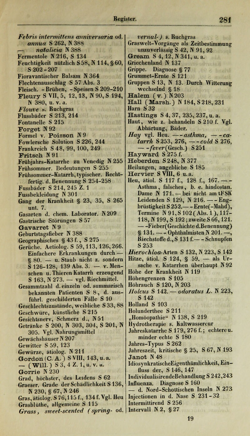 Febri.i intermiltens anniversaria od. annua S 262, N 388 — natalicia N 388 Fermentole N216, S 134 Feuchtigkeit nützlich S58, N 114, §60, S 202-207 Fioravantischer Balsam N 364 Flechtenausschlag S 57 Abs. 3 Fleisch. -Brühen, -Speisen S 209-210 Fleury S VII, 5, 12,13, N 90, S 194, N 380, u. v. a. Flouve s. Ruchgras Flussbäder S 213, 214 Fontanelle S 215 Forget N 92 Formel v. Poisson N9 Fowlersche Solution S 226, 244 Frankreich S48, 99, 100, 249 Fritsch N91 Frühjahrs-Katarrhe zu Venedig N255 Frühsommer. Bedeutungen S 255 Frühsommer-Katarrh, typischer. Recht- fertig, d. Benennung S 254-258 Fussbäder S 214, 245 Z. 1 Fussbekleidung N 301 Gang der Krankheit § 23, 35, S 265 unt. 7. Gasarten d. ehem. Laborator. N209 Gastrische Störungen S 57 Gavarret Pf 9 Geburtstagsfieber N 388 Geographisches § 43 f., S 275 Gerüche. Aetiolog. S 59,113,126,266. Einfachere Erkrankungen durch — g 80. — u. Staub nicht z. sondern S 126-128, 139 Abs. 3. — v. Men- schen u.Thieren Katarrh erzeugend S 163, N 273. — vgl. Riechmittel. Gesammtzahl d. einzeln od. summarisch bekannten Patienten S 8, d. aus- führl. geschilderten Fälle S 10 Geschlechtszustände, weibliche S 33, 88 Geschwüre, künstliche S215 Gesichtsnerv, Schmerz d., N51 Getränke S 200, N 303, 304, S 201, N 305. Vgl. Nahrungsmittel Gewächshäuser N 207 Gewitter S 59, 123 Gewürze, ätiolog. N211 Gordon (C. A.) S VIII, 143, u. a. — (Will.) S3, 4Z. l,u. v. a. Gorrie N 230 Grad, höchster, des Leidens S 62 Graeser. Grade der Schädlichkeit S136, N 230,§ 67,N 246 Gras, ätiolog. S 76,115 f., 134 f. Vgl. Heu Grasblüthe, allgemeine S 115 Grass, sweet-scented (spring- od. vernal-) s. Ruchgras Graswelt-Vorgänge als Zeitbestimmung unzuverlässig S 42, N 91, 92 Gream S 4,12, N341, u. a. Griechenland N 137 Grippe. Diagnose § 77 Grummet-Ernte S 121 Gruppen S 13, N 13. Durch Witterung wechselnd § 18 Halem (v.) N203 HaU (Marsh.) N 184, S218,231 Harn S 32 Hastings S 4, 37, 235, 237, u. a. Haut, wie z. behandeln S 210 f. Vgl. Abhärtung, Bäder. Hay vgl. Heu. asthmo, ca- tarrh S253, 276, —-cold S 276, fever{Gesch.) S251 Hayward S 275 f. Heberden S 248, N 377 Heilungen, angebliche S 185 Hervier S VIII, 6 u.a. Heu, ätiol. S 117 f., 128 f., 167. Asthma, falsches, b. e. bindostan. Dame N 171. —bei nicht am tFSK Leidenden S 129, N 216. — - Eng- brüstigkeit S 252. Ernte(-Mahd), Termine N 91,S 102(Abs. 1), 117- 118,N199,S 192; zweiteS 66,121. Fieber(Geschichte d.Benennung) § 131. 0phthalmistenN201.—, Riechstoffe d.,S 131 f.—- Schnupfen S 253 Hierochloa-Arlen S 132, N 223, S 142 Hitze, ätiol. S 124, § 59. — als Ur- sache v. Katarrhen überhaupt N92 Höhe der Krankheit N 119 Hühengrenzen S 105 Höhrauch S 120, N 203 Hulcus S 142. — odoratus L. N 223, S142 Holland S 103 Holunderthee S 211 „Homöopathie N 138, S 219 Hydrotherapie s. Kaltwassercur Jahreskatarrhe S 179, 276 f.; echtereu. minder echte S 180 Jahres-Typus S 262 Jahreszeit, kritische § 25, S 67, N 193 Janot N 48 IdiosynkratischeEigenthümlichkeit,Ein- fluss der, S 146,147 IndividualisirendeBehandlung S 242,243 Influenza. Diagnose S 160 — d. Nord-Schottischen Inseln N 273 Injectionen in d. Nase S 231-32 Intermittirend S 256 Intervall N 2, § 27 19