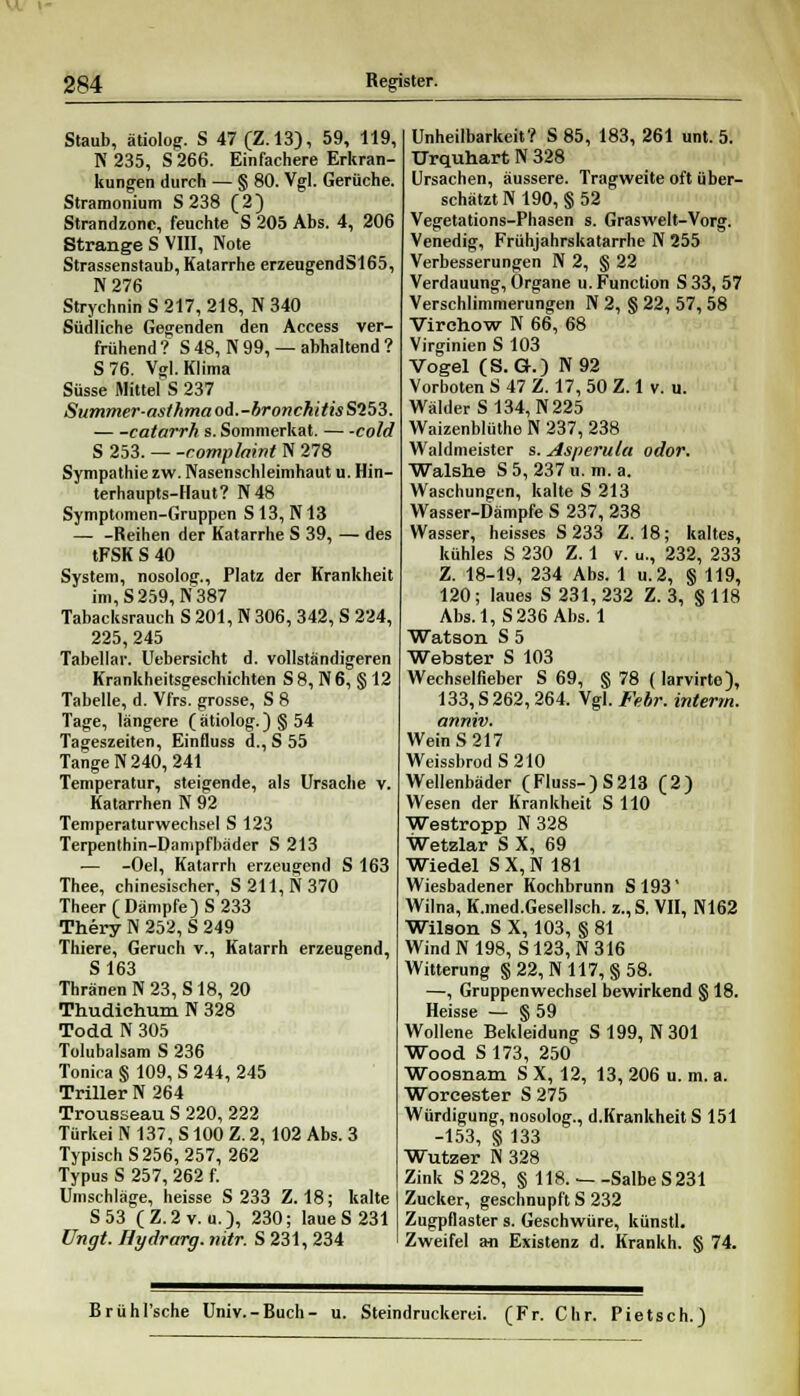 Staub, ätiolog. S 47 (Z.13), 59, 119, K 235, S266. Einfachere Erkran- kungen durch — § 80. Vgl. Gerüche. Stranmuium S 238 (2) Strandzonc, feuchte S 205 Abs. 4, 206 Strange S VIII, Note Strassenstaub, Katarrhe erzeugendS165, N276 Strychnin S 217, 218, N 340 Südliche Gegenden den Access ver- frühend ? S 48, N 99, — abhaltend ? S76. Vgl. Klima Süsse Mittel S 237 Summer-as/fimaod.-bronchitisS'i53. catarrh s. Sommerkat. cold S 253. romplaivt N 278 Sympathie zw. Nasenschleimhaut u. Hin- terhaupts-Haut? N48 Symptomen-Gruppen S 13, N13 — -Reihen der Katarrhe S 39, — des tFSK S 40 System, nosolog., Platz der Krankheit im, S 259, N 387 Tabacksrauch S 201, N 306, 342, S 224, 225,245 Tabellar. Uebersicht d. vollständigeren Krankheitsgeschichten S 8, N 6, § 12 Tabelle, d. Vfrs. grosse, S 8 Tage, längere ( ätiolog. )§ 54 Tageszeiten, Einfluss d., S 55 TangeN240, 241 Temperatur, steigende, als Ursache v. Katarrhen N 92 Temperaturwechsel S 123 Terpenthin-Danipfbäder S 213 — -Oel, Katarrh erzeugend S 163 Thee, chinesischer, S211,N370 Theer( Dämpfe) S 233 Thery N 252, S 249 Thiere, Geruch v., Katarrh erzeugend, S163 Thränen N 23, S 18, 20 Thudichum N 328 Todd N 305 Tolubalsam S 236 Tonica § 109, S 244, 245 Triller N 264 Trousseau S 220, 222 Türkei N 137, S100 Z. 2, 102 Abs. 3 Typisch S 256, 257, 262 Typus S 257, 262 f. Umschläge, heisse S 233 Z. 18; kalte S53 (Z.2v. u.), 230; laue S 231 Ungt. Hydrarg. nitr. S 231, 234 Unheilbarkeit? S 85, 183, 261 unt. 5. TJrquhart N 328 Ursachen, äussere. Tragweite oft ü ber- schätztN190, §52 Vegetations-Phasen s. Graswelt-Vorg. Venedig, Frühjahrskatarrhe N 255 Verbesserungen N 2, § 22 Verdauung, Organe u. Function S 33, 57 Verschlimmerungen N 2, § 22, 57, 58 Virchow N 66, 68 Virginien S 103 Vogel (S. G.) N92 Vorboten S 47 Z. 17, 50 Z. 1 v. u. Wälder S 134, N 225 Waizenblüthe N 237, 238 Waldmeister s. Asperulu odor. Walshe S5, 237 u. m. a. Waschungen, kalte S 213 Wasser-Dämpfe S 237, 238 Wasser, heisses S 233 Z. 18; kaltes, kühles S 230 Z. 1 v. u., 232, 233 Z. 18-19, 234 Abs. 1 u.2, § 119, 120; laues S 231, 232 Z. 3, § 118 Abs. 1, S 236 Abs. 1 Watson S 5 Webster S 103 Wechselneber S 69, § 78 (Iarvirte), 133, S 262,264. Vgl. Febr. interm. anniv. Wein S 217 Weissbrod S 210 Wellenbäder (Fluss-)S213 (2) Wesen der Krankheit S HO Westropp N328 Wetzlar S X, 69 Wiedel SX,N 181 Wiesbadener Kochbrunn S193' Wilna, K.med.Gesellsch. z.,S. VII, N162 Wilson S X, 103, § 81 Wind N 198, S123, N 316 Witterung § 22, N 117, § 58. —, Gruppenwechsel bewirkend § 18. Heisse — § 59 Wollene Bekleidung S 199, N 301 Wood S 173, 250 Woosnam S X, 12, 13, 206 u. m. a. Worcester S 275 Würdigung, nosolog., d.Krankheit S 151 -153, § 133 Wutzer N 328 Zink S228, § 118. — -Salbe S 231 Zucker, geschnupft S 232 Zugpflaster s. Geschwüre, künstl. Zweifel an Existenz d. Krankh. § 74. Brühl'sche Univ.-Buch- u. Steindruckerei. (Fr. Chr. Pietsch.)