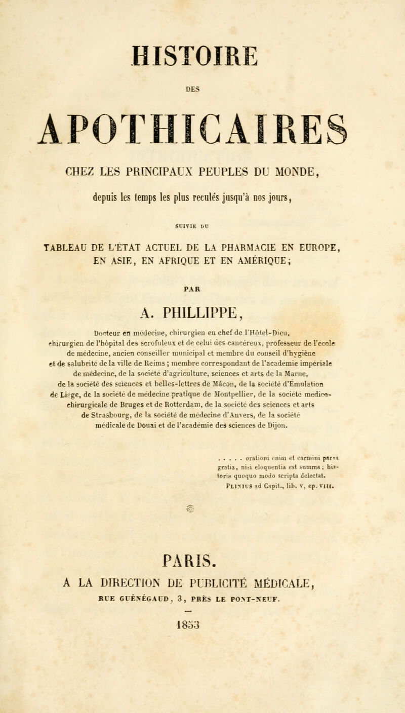 DES APOTHICAIRES CHEZ LES PRINCIPAUX PEUPLES DU MONDE, depuis les temps les plus reculés jusqu'à nos jours, SUIVIE bl' TABLEAU DE L'ETAT ACTUEL DE LA PHARMACIE EN EUROFE, EN ASIE, EN AFRIQUE ET EN AMÉRIQUE, A. PMLLIPPE, Docteur en médecine, chirurgien eu chef de l'Hô<e!-Dieu, 'hirurgicn de l'hôpital des scrofuleux et de celui des cancéreux, professeur de l'école de médecine, ancien conseiller municipal et membre du conseil d'hygiène et de salubrité de la ville de Reims ; membre correspondant de l'académie impériale de médecine, de la société d'agriculture, sciences et arts de la Marne, de la société des sciences et belles-lettres de Màcoi;, de la société d'Émulation de Li°ge, de la société de médecine pratique de Montpellier, de la société medi^- chirurgicale de Bruges et de Rotterdam, de la société des sciences et arts de Strasbourg, de la société de médecine d'Anvers, de la société médicale de Douai et de l'académie des sciences de Dijon. oratium mini et eamini pirn gratia, nui eloquentia est suinma ; hi»- loria quoquo modo scripta deleciat. Flimus ad Capit., lib. v, ep. vin. PARIS. A LA DIRECTION DE PUBLICITÉ MÉDICALE, RIE GVÉNÉGACD. 3, PRÈS LE POM-XEI.'F. 1853