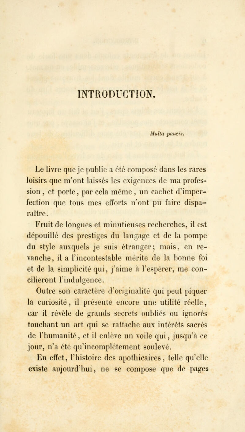 INTRODUCTION. Huit a paucis. Le livre que je publie a été composé dans les rares loisirs que m'ont laissés les exigences de ma profes- sion , et porte, par cela même , un cachet d'imper- fection que tous mes efforts n'ont pu faire dispa- raître. Fruit de longues et minutieuses recherches, il est dépouillé des prestiges du langage et de la pompe du style auxquels je suis étranger; mais, en re- vanche, il a l'incontestable mérite de la bonne foi et de la simplicité qui, j'aime à l'espérer, me con- cilieront l'indulgence. Outre son caractère d'originalité qui peut piquer la curiosité, il présente encore une utilité réelle, car il révèle de grands secrets oubliés ou ignorés touchant un art qui se rattache aux intérêts sacrés de l'humanité, et il enlève un voile qui, jusqu'à ce jour, n'a été qu'incomplètement soulevé. En effet, l'histoire des apothicaires, telle qu'elle existe aujourd'hui, ne se compose que de pages