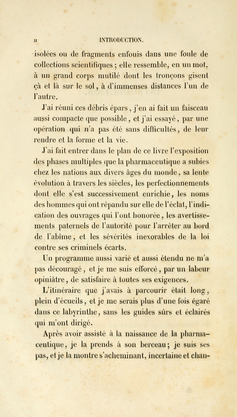 isolées ou de fragments enfouis dans une foule de collections scientifiques ; elle ressemble, en un mot. à un grand corps mutilé dont les tronçons gisent çà et là sur le sol, à d'immenses distances l'un de l'autre. J'ai réuni ces débris épars , j'en ai fait un faisceau aussi compacte que possible, et j'ai essayé, par une opération qui n'a pas été sans difficultés, de leur rendre et la forme et la vie. J'ai fait entrer dans le plan de ce livre l'exposition des phases multiples que la pharmaceutique a subies chez les nations aux divers âges du monde, sa lente évolution à travers les siècles, les perfectionnements dont elle s'est successivement enrichie, les noms des hommes qui ont répandu sur elle de l'éclat, l'indi- cation des ouvrages qui l'ont honorée, les avertisse- ments paternels de l'autorité pour l'arrêter au bord de l'abîme, et les sévérités inexorables de la loi contre ses criminels écarts. Un programme aussi varié et aussi étendu ne m'a pas découragé, et je me suis efforcé, par un labeur opiniâtre, de satisfaire à toutes ses exigences. L'itinéraire que j'avais à parcourir était long, plein d'écueils, et je me serais plus d'une fois égaré dans ce labyrinthe, sans les guides sûrs et éclairés qui m'ont dirigé. Après avoir assisté à la naissance de la pharma- ceutique, je la prends à son berceau; je suis ses pas, et je la montre s'acheminant, incertaine et chan-