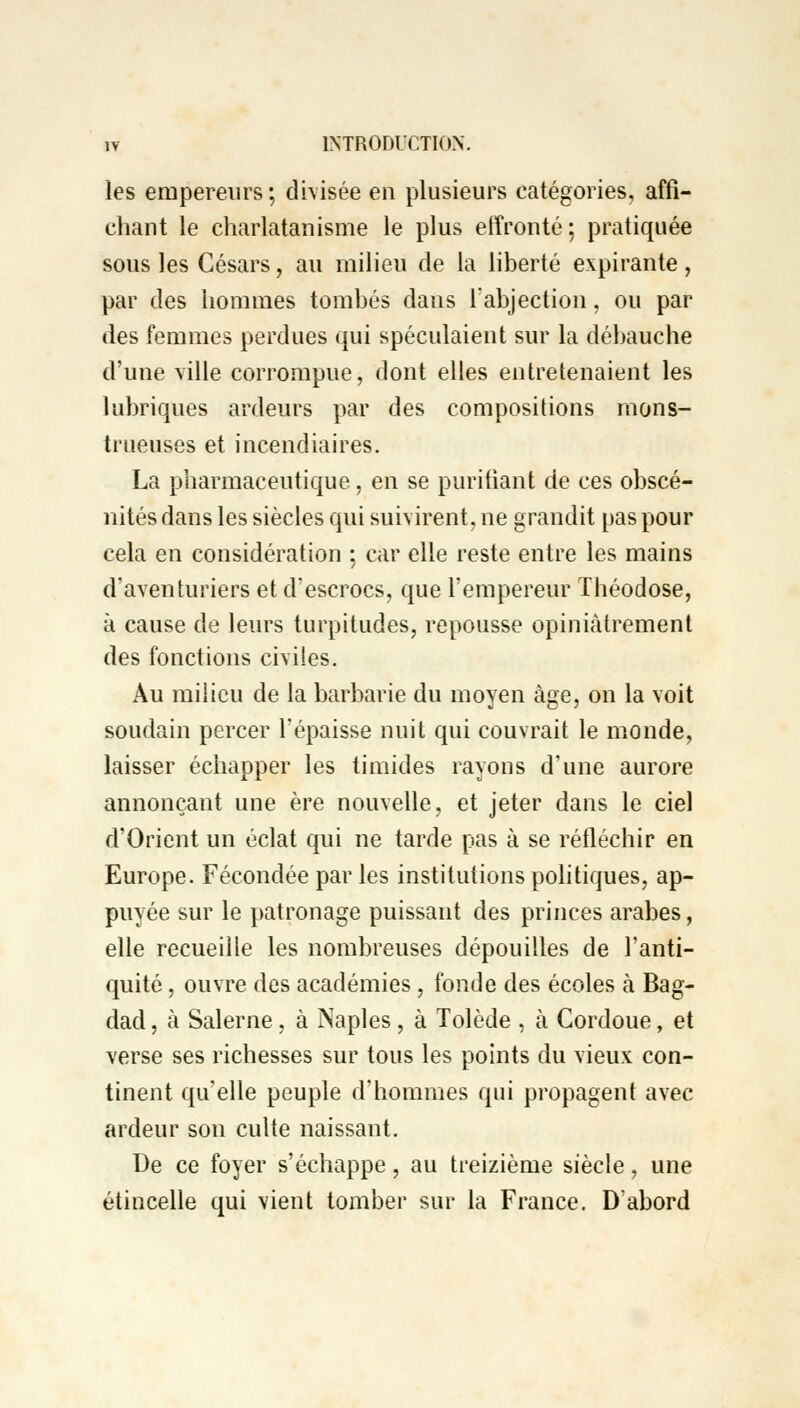 les empereurs; divisée en plusieurs catégories, affi- chant le charlatanisme le plus effronté; pratiquée sous les Césars, au milieu de la liberté expirante, par des hommes tombés dans l'abjection, ou par des femmes perdues qui spéculaient sur la débauche d'une ville corrompue, dont elles entretenaient les lubriques ardeurs par des compositions mons- trueuses et incendiaires. La pharmaceutique, en se purifiant de ces obscé- nités dans les siècles qui suivirent, ne grandit pas pour cela en considération ; car elle reste entre les mains d'aventuriers et d'escrocs, que l'empereur Théodose, à cause de leurs turpitudes, repousse opiniâtrement des fonctions civiles. Au milieu de la barbarie du moyen âge, on la voit soudain percer l'épaisse nuit qui couvrait le monde, laisser échapper les timides rayons d'une aurore annonçant une ère nouvelle, et jeter dans le ciel d'Orient un éclat qui ne tarde pas à se réfléchir en Europe. Fécondée par les institutions politiques, ap- puyée sur le patronage puissant des princes arabes, elle recueille les nombreuses dépouilles de l'anti- quité , ouvre des académies, fonde des écoles à Bag- dad , à Salerne, à Naples, à Tolède , à Cordoue, et verse ses richesses sur tous les points du vieux con- tinent qu'elle peuple d'hommes qui propagent avec ardeur son culte naissant. De ce foyer s'échappe, au treizième siècle, une étincelle qui vient tomber sur la France. D'abord