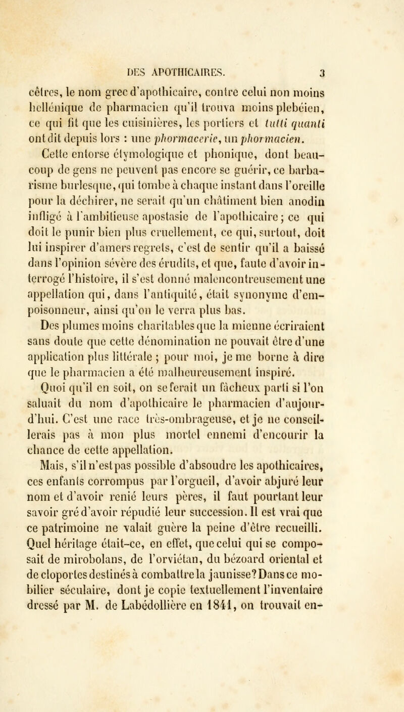 cêlrcs, le nom grec d'apothicaire, contre celui non moins hellénique de pharmacien qu'il trouva moins plébéien, ce qui fit que les cuisinières, les portiers et tutti quanti ont dit depuis lors : nue phormaceric,unphormacicn. Cette entorse étymologique et phonique, dont beau- coup de gens ne peuvent pas encore se guérir, ce barba- risme burlesque, qui tombe à chaque instant dans l'oreille pour la déchirer, ne serait qu'un châtiment bien anodin infligé à l'ambitieuse apostasie de l'apothicaire ; ce qui doit le punir bien plus cruellement, ce qui, surtout, doit lui inspirer d'amers regrets, c'est de sentir qu'il a baissé dans l'opinion sévère des érudils, et que, faute d'avoir in- terrogé l'histoire, il s'est donné malencontreusement une appellation qui, dans l'antiquité, était synonyme d'em- poisonneur, ainsi qu'on le verra plus bas. Des plumes moins charitables que la mienne écriraient sans doute que cette dénomination ne pouvait être d'une application plus littérale ; pour moi, je me borne à dire que le pharmacien a été malheureusement inspiré. Quoi qu'il en soit, on se ferait un fâcheux parti si l'on saluait du nom d'apothicaire le pharmacien d'aujour- d'hui. C'est une race très-ombrageuse, et je ne conseil- lerais pas à mon plus mortel ennemi d'encourir la chance de cette appellation. Mais, s'il n'est pas possible d'absoudre les apothicaires, ces enfants corrompus par l'orgueil, d'avoir abjuré leur nom et d'avoir renié leurs pères, il faut pourtant leur savoir gré d'avoir répudié leur succession. Il est vrai que ce patrimoine ne valait guère la peine d'être recueilli. Quel héritage était-ce, en effet, que celui qui se compo- sait de mirobolans, de l'orviétan, du bézoard oriental et de cloportes destinés à combattre la jaunisse? Dans ce mo- bilier séculaire, dont je copie textuellement l'inventaire dressé par M. de Labédollière en 1841, on trouvait en-