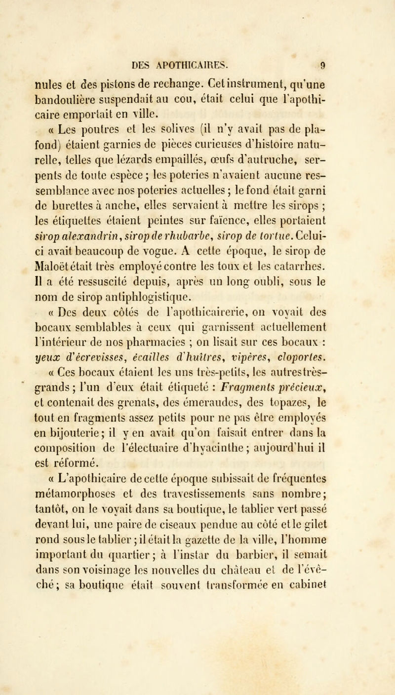 nules et des pistons de rechange. Cet instrument, qu'une bandoulière suspendait au cou, était celui que l'apothi- caire emportait en ville. « Les poutres et les solives (il n'y avait pas de pla- fond) étaient garnies de pièces curieuses d'histoire natu- relle, telles que lézards empaillés, œufs d'autruche, ser- pents de toute espèce ; les poteries n'avaient aucune res- semblance avec nos poteries actuelles ; le fond était garni de burettes à anche, elles servaient à mettre les sirops ; les étiquettes étaient peintes sur faïence, elles portaient sirop alexandrin, sirop de rhubarbe, sirop de tortue. Celui- ci avait beaucoup de vogue. A cette époque, le sirop de Maloët était très employé contre les toux et les catarrhes. Il a été ressuscité depuis, après un long oubli, sous le nom de sirop antiphlogistique. « Des deux côtés de l'apothicairerie, on voyait des bocaux semblables à ceux qui garnissent actuellement l'intérieur de nos pharmacies ; on lisait sur ces bocaux : yeux d'écrevisses, écailles d'huîtres, vipères, cloportes. « Ces bocaux étaient les uns très-petits, les autrestrès- grands ; l'un d'eux était étiqueté : Fragments précieux, et contenait des grenats, des émeraudes, des topazes, le tout en fragments assez petits pour ne pas être employés en bijouterie ; il yen avait qu'on faisait entrer dans la composition de l'électuaire d'hyacinthe ; aujourd'hui il est réformé. « L'apothicaire de cette époque subissait de fréquentes métamorphoses et des travestissements sans nombre; tantôt, on le voyait dans sa boutique, le tablier vert passé devant lui, une paire de ciseaux pendue au côté et le gilet rond sous le tablier ; il était la gazette de la ville, l'homme important du quartier; à l'instar du barbier, il semait dans son voisinage les nouvelles du château et de l'évè- ché; sa boutique était souvent transformée en cabinet