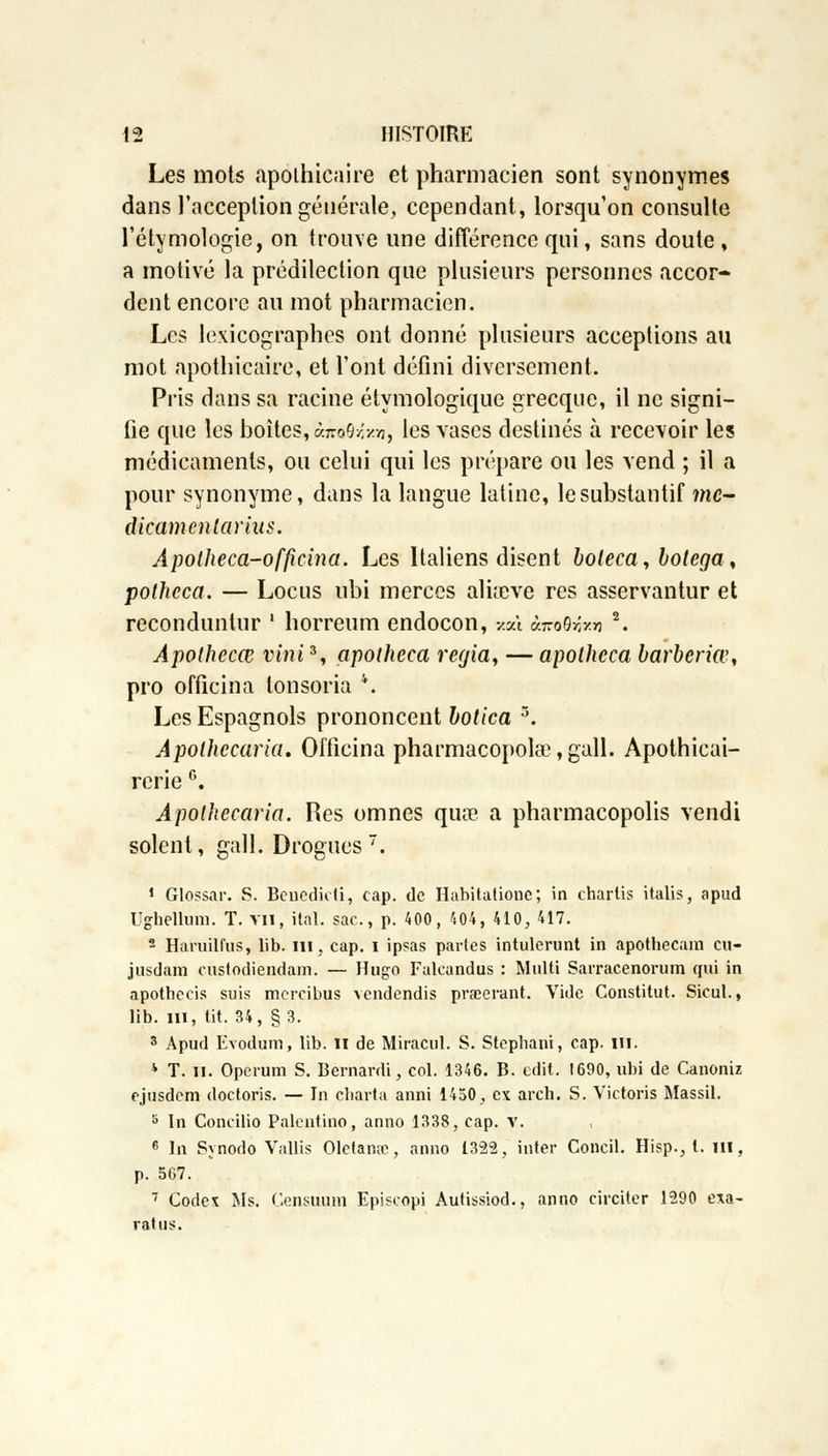 Les mots apothicaire et pharmacien sont synonymes dans l'acception générale, cependant, lorsqu'on consulte l'étymologie, on trouve une différence qui, sans doute , a motivé la prédilection que plusieurs personnes accor- dent encore au mot pharmacien. Les lexicographes ont donné plusieurs acceptions au mot apothicaire, et l'ont défini diversement. Pris dans sa racine étymologique grecque, il ne signi- fie que les boites, à-no^y.y.-n, les vases destinés à recevoir les médicaments, ou celui qui les prépare ou les vend ; il a pour synonyme, dans la langue latine, le substantif me- dicamenlarius. Apolheca-officina. Les Italiens disent boleca, bolega, polhcca. — Locus ubi merces alia^ve res asservantur et recondunlur ' horreum endocon, «où ùkoMm 2. Apothecœ vini3, apotheca regia, — apotheca barberiœ, pro officina lonsoria *. Les Espagnols prononcent botica 5. Apolhccaria. Officina pharmacopolœ,gall. Apothicai- rcrie 6. Apolhccaria. Res omnes qua? a pharmacopolis vendi soient, gall. Drogues. 1 Glossar. S. Bcucdicii, cap. de Habitationc; in chartis italis, apud Ughellum. T. vil, ital. sac, p. 400, 404, 410, 417. 2 Haruilfus, lib. in, cap. i ipsas parles intolérant in apothecam cu- jusdom enstodiendam. — Hugo Falcandus : Multi Sarracenorum qui in apothecis suis mercibus vendendis prœerant. \ride Constitut. Sicul., lib. m, tit. 34, §3. 3 Apud Evodum, lib. II de Miracul. S. Stepbani, cap. m. * T. il. Operum S. Bernardi, col. 1346. B. edit. 1690, ubi de Canoniz ejusdem doctoris. — In charta anni 1450, ex arch. S. Victoris Massil. 8 In Concilio Palentino, anno 1338, cap. v. 6 In Synodo Vallis Olctanœ, anno 1322, inter Concil. Hisp., I. m, p. 567. 7 Code* Ms. Censuuiii Episcopi Autissiod., anno circiter 1290 exa- ratus.