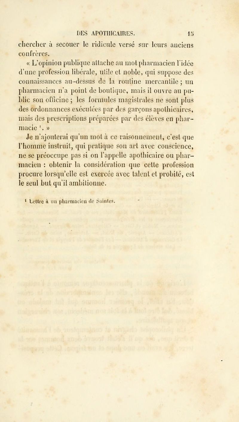 chercher à secouer le ridicule versé sur leurs anciens confrères. « L'opinion publique attache au mot pharmacien l'idée d'une profession libérale, utile et noble, qui suppose des connaissances au-dessus de la routine mercantile ; un pharmacien n'a point de boutique, mais il ouvre au pu- blic son officine ; les formules magistrales ne sont plus des ordonnances exécutées par des garçons apothicaires, mais des prescriptions préparées par des élèves en phar- macie '. » Je n'ajouterai qu'un mot à ce raisonnement, c'est que l'homme instruit, qui pratique son art avec conscience, ne se préoccupe pas si on l'appelle apothicaire ou phar- macien : obtenir la considération que cette profession procure lorsqu'elle est exercée avec talent et probité, est le seul but qu'il ambitionne.