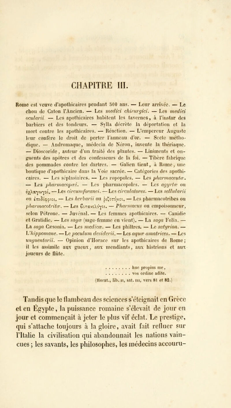 Rome est veuve d'apothicaires pendant 500 ans. — Leur arrivée. — Le chou de Caton l'Ancien. — Les medici chirurgici. — Les medini ocularii — Les apothicaires habitent les tavernes, à l'instar des barbiers et des tondeurs. — Sylla décrète la déportation et la mort contre les apothicaires. — Réaction. — L'empereur Auguste leur confère le droit de porter l'anneau d'or. — Secte métho- dique. — Andromaque, médecin de Néron, invente la thériaqnc. — Dioscoride, auteur d'un traité des plantes. — Liniments et on- guents des apôtres et des confesseurs de la foi. — Tibère fabrique des pommades contre les dartres. — Galien tient, à Rome, une boutique d'apothicaire dans la Voie sacrée. — Catégories des apothi- caires. — Les séplasiaires. — Les ropopoles. — Les pharmaceutiv. — Les pharmacopœi. — Les pharmacopoles. — Les agyrtœ ou c/Xa-vw-Yii. — Les circumforanei. — Les circulaiores. — Les seliularii ou tTuàîcpj'.c. — Les kerbarii ou ptÇoTÔuici. — Les pharmacotribes ou pharmacotritœ. — Les ëoraviÂrYC'.. — Pharmacus ou empoisonneur, selon Pétrone. — Juvénal.— Les femmes apothicaires. — Canidie et Gratidie. — Les sagœ (sage-femme en vient). — La saga Folia. — La saga Cacsonia. — Les medicœ. — Les philtres. — Le satyrion. — L'hippomane. —Le poculum desiderii. — Les aquœ amatrices. — Les vnguentarii. — Opinion d'Horace sur les apothicaires de Rome ; il les assimile aux gueux, aux mendiants, aux histrions et aux joueurs de flûte. hue propins me, vos ordine adite. (Horat., lib. ii, sat. ni, vers 81 et 82.) Tandis que le flambeau des sciences s'éteignait en Grèce et en Egypte, la puissance romaine s'élevait de jour en jour et commençait à jeter le plus vif éclat. Le prestige, qui s'attache toujours à la gloire, avait fait refluer sur l'Italie la civilisation qui abandonnait les nations vain- cues ; les savants, les philosophes, les médecins accouru-