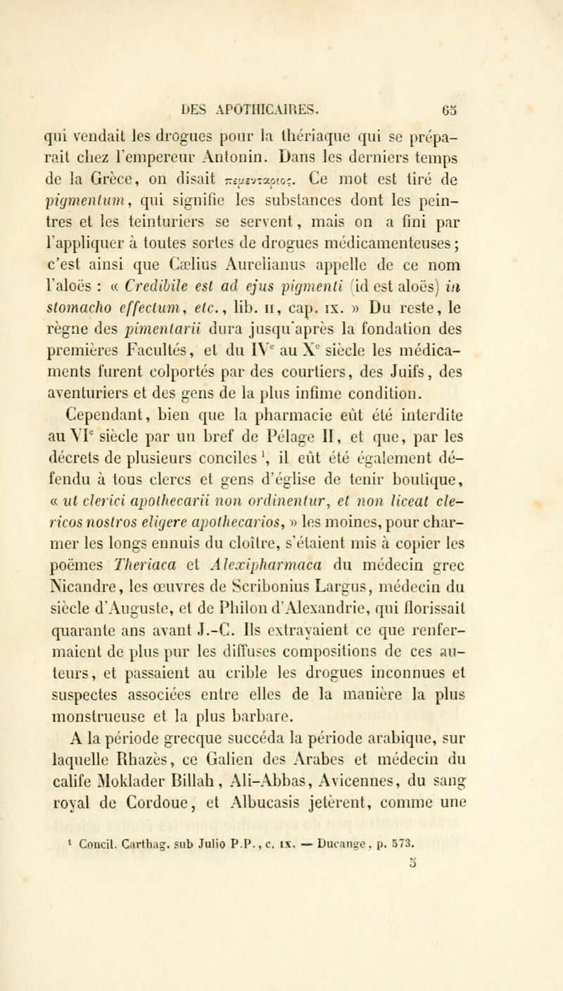 qui vendait les drogues pour la thériaque qui se prépa- rait chez l'empereur Antonio. Dans les derniers temps de la Grèce, on disait jrepevrapioç. Ce mot est tiré de pigment um, qui signifie les substances dont les pein- tres et les teinturiers se servent, mais on a fini par l'appliquer à toutes sortes de drogues médicamenteuses ; c'est ainsi que Cœlius Aurelianus appelle de ce nom l'aloës : « CredibiJe est ad ejus pigmenti id est aloës) m stomacho effectuai, etc., lib. n, cap. ix. » Du reste, le règne des pimentarii dura jusqu'après la fondation des premières Facultés, et du IVe au Xe siècle les médica- ments lurent colportés par des courtiers, des Juifs, des aventuriers et des gens de la plus infime condition. Cependant, bien que la pharmacie eût été interdite au VIe siècle par un bref de Pelage II, et que, par les décrets de plusieurs conciles ', il eût été également dé- fendu à tous clercs et gens d'église de tenir boutique, « ni clerici apolhecarii non ordinentur, et non Uceat cle- ricos noslros eligere apothecarios, r> les moines, pour char- mer les longs ennuis du cloître, s'étaient mis à copier les poèmes Theriaca et Alexipharmaca du médecin grec Nicandre, les œuvres de Scribonius Largus, médecin du siècle d'Auguste, et de Philon d'Alexandrie, qui florissait quarante ans avant J.-C. Ils extrayaient ce que renfer- maient de plus pur les diffuses compositions de ces au- teurs, et passaient au crible les drogues inconnues et suspectes associées entre elles de la manière la plus monstrueuse et la plus barbare. A la période grecque succéda la période arabique, sur laquelle Rhazès, ce Galien des Arabes et médecin du calife Moklader Billah, Ali-Abbas, Avicennes, du sang royal de Cordoue, et Albucasis jetèrent, comme une 1 Concil. Carthag. sub Julio P.P., c, ix. — Dacange. p. 573.