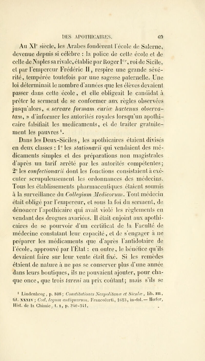 Au XIe siècle, les Arabes fondèrent l'école de Salerne, devenue depuis si célèbre : la police de cette école et de celle de Naples sa rivale, établie par Roger Ier, roi de Sicile, et par l'empereur Frédéric II, respire une grande sévé- rité, tempérée toutefois par une sagesse paternelle. Une loi déterminait le nombre d'années que les élèves devaient passer dans cette école, et elle obligeait le candidat à prêter le serment de se conformer aux règles observées jusqu'alors, « servare formant curiœ hactenus observa- tam, y> d'informer les autorités royales lorsqu'un apothi- caire falsifiait les médicaments, et de traiter gratuite- ment les pauvres l. Dans les Deux-Siciles, les apothicaires étaient divisés en deux classes : 1° les stationarii qui vendaient des mé- dicaments simples et des préparations non magistrales d'après un tarif arrêté par les autorités compétentes; 2° les confeclionarii dont les fonctions consistaient à exé- cuter scrupuleusement les ordonnances des médecins. Tous les établissements pharmaceutiques étaient soumis à la surveillance du ÇoUegium Medicorum. Tout médecin était obligé par l'empereur, et sous la foi du serment, de dénoncer l'apothicaire qui avait violé les règlements en vendant des drogues avariées. Il était enjoint aux apothi- caires de se pourvoir d'un certificat de la Faculté de médecine constatant leur capacité, et de s'engager à ne préparer les médicaments que d'après l'antidotaire de l'école, approuvé par l'Etat : en outre, le bénéfice qu'ils devaient faire sur leur vente était fixé. Si les remèdes étaient de nature à ne pas se conserver plus d'une année dans leurs boutiques, ils ne pouvaient ajouter, pour cha- que once, que trois tareni au prix coûtant; mais s'ils se 1 Liudenbfog-, p. 808; Constitution.esNeapolitanœ et Siculœ, lib. in, tit. xxxiv; Cod. legum antiquarum. Francofurti, 1613, in-fol.— Hœfer, Hist. de la Chimie. t. i, p. 340-341.