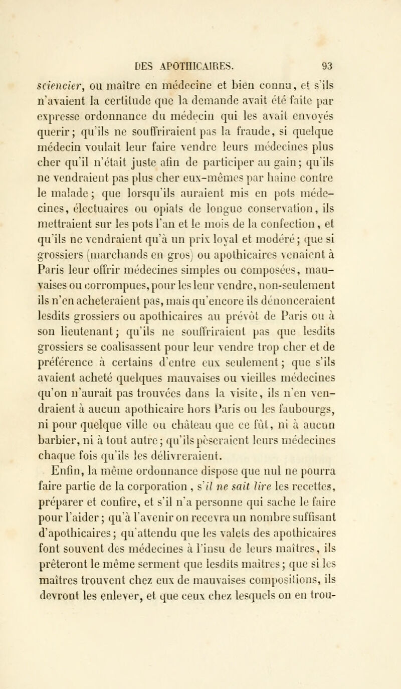 sciencier, ou maître en médecine et bien connu, et s'ils n'avaient la certitude que la demande avait été faite par expresse ordonnance du médecin qui les avait envoyés quérir; qu'ils ne souffriraient pas la fraude, si quelque médecin voulait leur faire vendre leurs médecines plus cher qu'il n'était juste afin de participer au gain; qu'ils ne vendraient pas plus cher eux-mêmes par haine contre le malade ; que lorsqu'ils auraient mis en pots méde- cines, électuaires ou opiats de longue conservation, ils mettraient sur les pots l'an et le mois de la confection , et qu'ils ne vendraient qu'à un prix loyal et modéré; que si grossiers (marchands en gros; ou apothicaires venaient à Paris leur offrir médecines simples ou composées, mau- vaises ou corrompues, pour les leur vendre, non-seulement ils n'en achèteraient pas, mais qu'encore ils dénonceraient lesdits grossiers ou apothicaires au prévôt de Paris ou à son lieutenant ; qu'ils ne souffriraient pas que lesdits grossiers se coalisassent pour leur vendre trop cher et de préférence à certains d'entre eux seulement ; que s'ils avaient acheté quelques mauvaises ou vieilles médecines qu'on n'aurait pas trouvées dans la visite, ils n'en ven- draient à aucun apothicaire hors Paris ou les faubourgs, ni pour quelque ville ou château que ce fût, ni à aucun barbier, ni à tout autre; qu'ils pèseraient leurs médecines chaque fois qu'ils les délivreraient. Enfin, la même ordonnance dispose que nul ne pourra faire partie de la corporation , s'il ne sait lire les recettes, préparer et confire, et s'il n'a personne qui sache le faire pour l'aider ; qu'à l'avenir on recevra un nombre suffisant d'apothicaires; qu'attendu que les valets des apothicaires font souvent des médecines à l'insu de leurs maîtres, ils prêteront le même serment que lesdits maîtres; que si les maîtres trouvent chez eux de mauvaises compositions, ils devront les enlever, et que ceux chez lesquels on en trou-