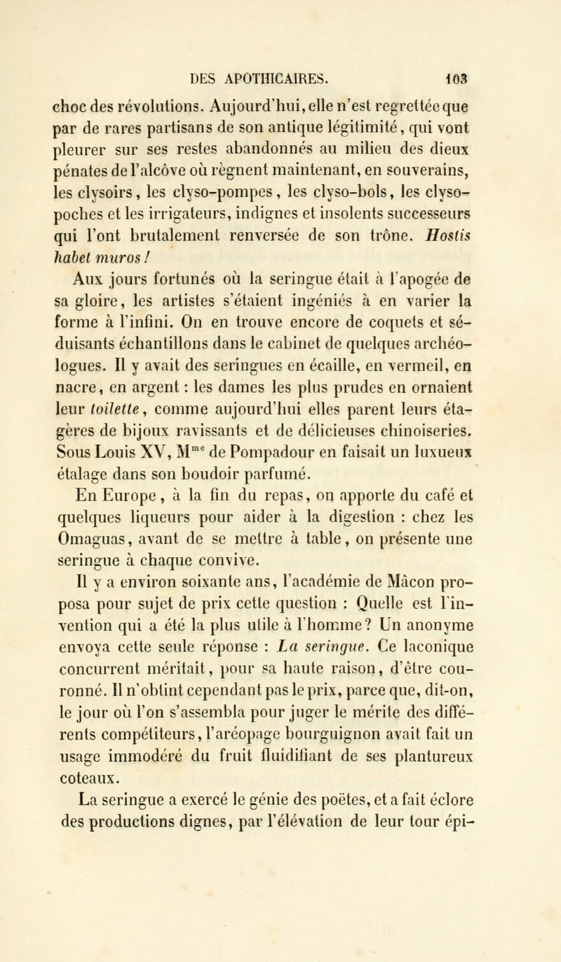 choe des révolutions. Aujourd'hui, elle n'est regrettée que par de rares partisans de son antique légitimité, qui vont pleurer sur ses restes abandonnés au milieu des dieux pénates de l'alcôve où régnent maintenant, en souverains, les clysoirs, les clyso-pompes, les clyso-bols, les clyso- poches et les irrigateurs, indignes et insolents successeurs qui l'ont brutalement renversée de son trône. Hostis habet murosf Aux jours fortunés où la seringue était à l'apogée de sa gloire, les artistes s'étaient ingéniés à en varier la forme à l'infini. On en trouve encore de coquets et sé- duisants échantillons dans le cabinet de quelques archéo- logues. Il y avait des seringues en écaille, en vermeil, en nacre, en argent : les dames les plus prudes en ornaient leur toilette, comme aujourd'hui elles parent leurs éta- gères de bijoux ravissants et de délicieuses chinoiseries. Sous Louis XV, Mme de Pompadour en faisait un luxueux étalage dans son boudoir parfumé. En Europe, à la fin du repas, on apporte du café et quelques liqueurs pour aider à la digestion : chez les Omaguas, avant de se mettre à table, on présente une seringue à chaque convive. Il y a environ soixante ans, l'académie de Màcon pro- posa pour sujet de prix cette question : Quelle est l'in- vention qui a été la plus utile à l'homme? Un anonyme envoya cette seule réponse : La seringue. Ce laconique concurrent méritait, pour sa haute raison, d'être cou- ronné. Il n'obtint cependant pas le prix, parce que, dit-on, le jour où l'on s'assembla pour juger le mérite des diffé- rents compétiteurs, l'aréopage bourguignon avait fait un usage immodéré du fruit fluidifiant de ses plantureux coteaux. La seringue a exercé le génie des poètes, et a fait éclore des productions dignes, par l'élévation de leur tour épi-