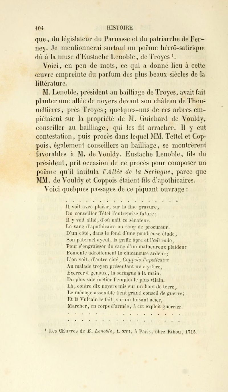 que , du législateur du Parnasse et du patriarche de Fer- ney. Je mentionnerai surtout un poëme héroï-satirique dû à la muse d'Eustache Lenoble, de Troyes '. Voici, en peu de mots, ce qui a donné lieu à cette œuvre empreinte du parfum des plus beaux siècles de la littérature. M. Lenoble, président au bailliage de Troyes, avait fait planter une allée de noyers devant son château de Then- nellières, près Troyes; quelques-uns de ces arbres em- piétaient sur la propriété de M. Guichard de Vouldy, conseiller au bailliage, qui les fit arracher. Il y eut contestation, puis procès dans lequel MM. Tettel et Cop- pois, également conseillers au bailliage, se montrèrent favorables à M. de Vouldy. Eustache Lenoble, fils du président, prit occasion de ce procès pour composer un poëme qu'il intitula l'Allée de la Seringue, parce que MM. de Vouldy et Coppois étaient fils d'apothicaires. Voici quelques passages de ce piquant ouvrage : Il voit avec plaisir, sur la fine gravure, Du conseiller Tétel l'entreprise future; Il y voit allié, d'où naît ce sénateur, Le sang d'apothicaire au sang- de procureur. D'un côté, dans le fond d'une poudreuse étude, Son paternel ayeul, la ariffe âpre et l'œil rude. Pour s'engraisser du sang d'un malbeureux plaideur Fomente adroitement la chicaneuse ardeur; L'on voit, d'autre côté, Coppois l'apoticaire Au malade troyen présentant un clystère, Exercer à genoux, la seringue à la main. Du plus sale métier l'emploi le plus vilain. Là, contre dix noyers mis sur un bout de terre, Le ménage assemblé tient graml conseil de guerre; Et là Vulcain le fait. sur un luisant acier, Marcher, en corps d'armée, à cet exploit guerrier. 1 Les OEirres de E. Lenoble, t. xvi, à Paris, chez Ribou. 1718.