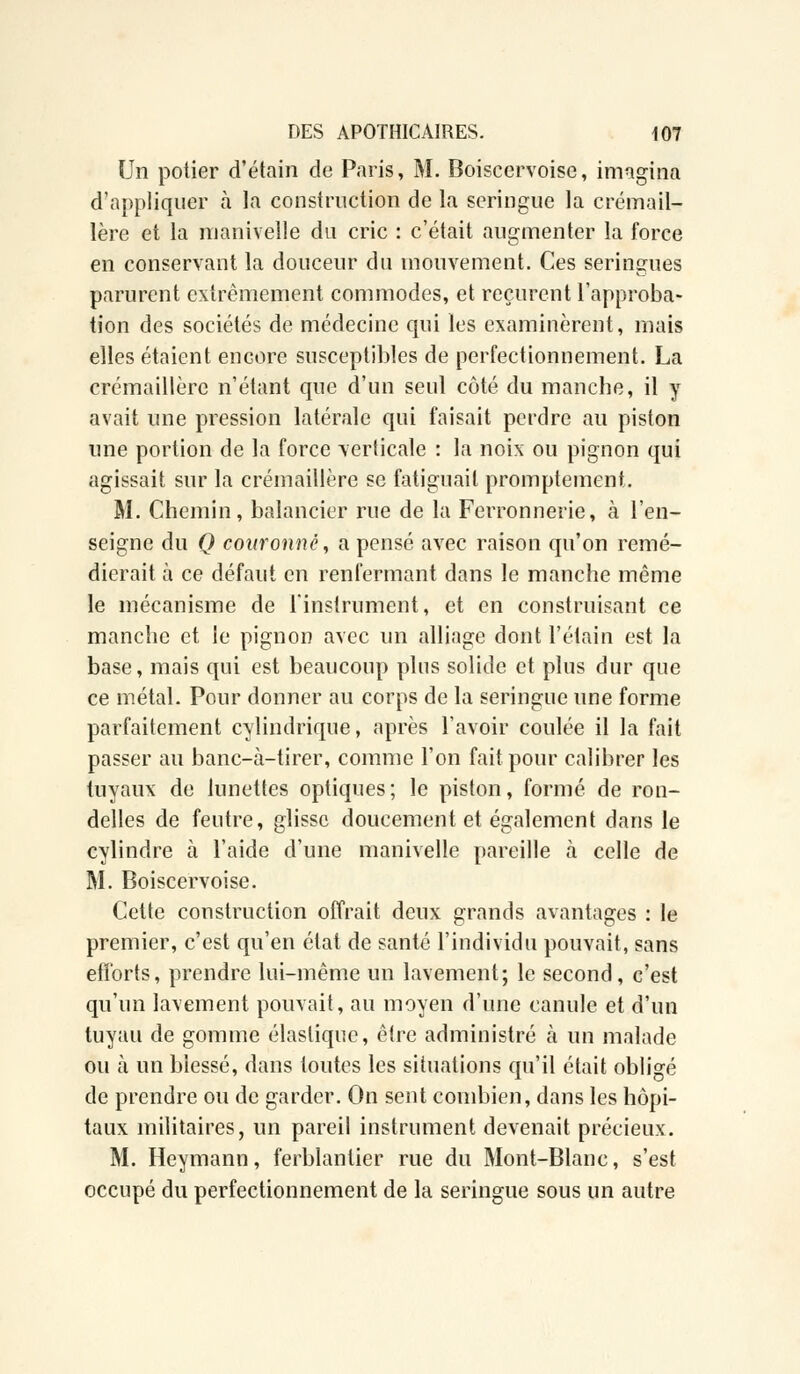Un potier d'étain de Paris, M. Boiscervoise, imagina d'appliquer à la construction de la seringue la crémail- lère et la manivelle du cric : c'était augmenter la force en conservant la douceur du mouvement. Ces seringues parurent extrêmement commodes, et reçurent l'approba- tion des sociétés de médecine qui les examinèrent, mais elles étaient encore susceptibles de perfectionnement. La crémaillère n'étant que d'un seul côté du manche, il y avait une pression latérale qui faisait perdre au piston une portion de la force verticale : la noix ou pignon qui agissait sur la crémaillère se fatiguait promptement. M. Chemin, balancier rue de la Ferronnerie, à l'en- seigne du Q couronné, a pensé avec raison qu'on remé- dierait à ce défaut en renfermant dans le manche même le mécanisme de l'instrument, et en construisant ce manche et le pignon avec un alliage dont l'étain est la base, mais qui est beaucoup plus solide et plus dur que ce métal. Pour donner au corps de la seringue une forme parfaitement cylindrique, après l'avoir coulée il la fait passer au banc-à-tirer, comme l'on fait pour calibrer les tuyaux de lunettes optiques; le piston, formé de ron- delles de feutre, glisse doucement et également dans le cylindre a l'aide d'une manivelle pareille à celle de M. Boiscervoise. Cette construction offrait deux grands avantages : le premier, c'est qu'en état de santé l'individu pouvait, sans efforts, prendre lui-même un lavement; le second, c'est qu'un lavement pouvait, au moyen d'une canule et d'un tuyau de gomme élastique, être administré à un malade ou à un blessé, dans toutes les situations qu'il était obligé de prendre ou de garder. On sent combien, dans les hôpi- taux militaires, un pareil instrument devenait précieux. M. Heymann, ferblantier rue du Mont-Blanc, s'est occupé du perfectionnement de la seringue sous un autre