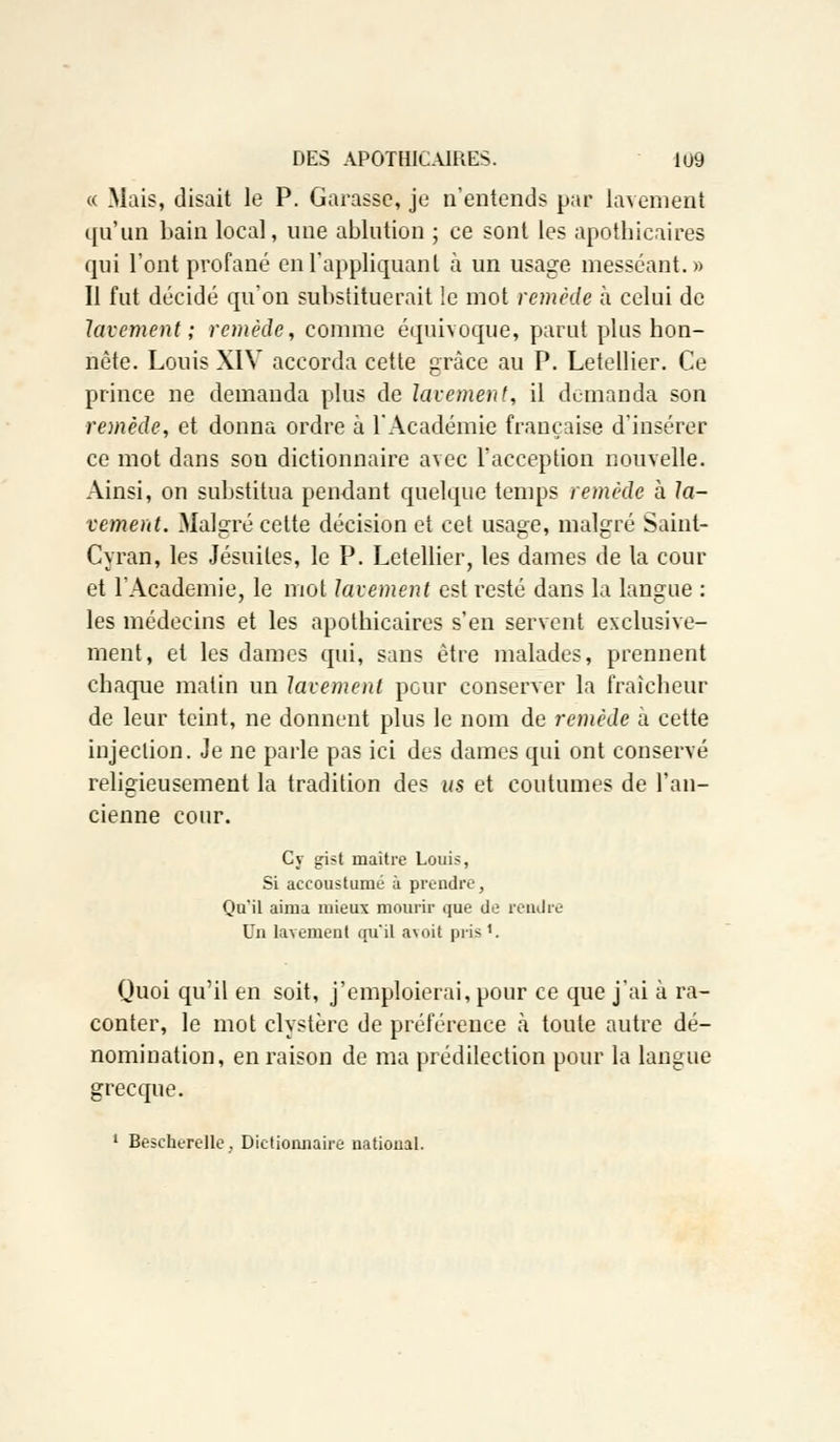 « Mais, disait le P. Garasse, je n'entends par lavement qu'un bain local, une ablution ; ce sont les apothicaires qui l'ont profané en l'appliquant à un usage messéant.» Il fut décidé qu'on substituerait !e mot remède à celui de lavement; remède, comme équivoque, parut plus hon- nête. Louis XIV accorda cette grâce au P. Letellier. Ce prince ne demanda plus de lavement, il demanda son remède, et donna ordre à l'Académie française d'insérer ce mot dans son dictionnaire avec l'acception nouvelle. Ainsi, on substitua pendant quelque temps remède à la- vement. Malgré cette décision et cet usage, malgré Saint- Cyran, les Jésuites, le P. Letellier, les dames de la cour et l'Académie, le mot lavement est resté dans la langue : les médecins et les apothicaires s'en servent exclusive- ment, et les dames qui, sans être malades, prennent chaque matin un lavement pour conserver la fraîcheur de leur teint, ne donnent plus le nom de remède à cette injection. Je ne parle pas ici des dames qui ont conservé religieusement la tradition des us et coutumes de l'an- cienne cour. Cy gist maître Louis, Si accoustunié à prendre, Qu'il aima mieux mourir que do rendre Un lavement qu'il a\oit pris '. Quoi qu'il en soit, j'emploierai, pour ce que j'ai à ra- conter, le mot clystère de préférence cà toute autre dé- nomination, en raison de ma prédilection pour la langue grecque. 1 Bescherelle, Dictionnaire national.