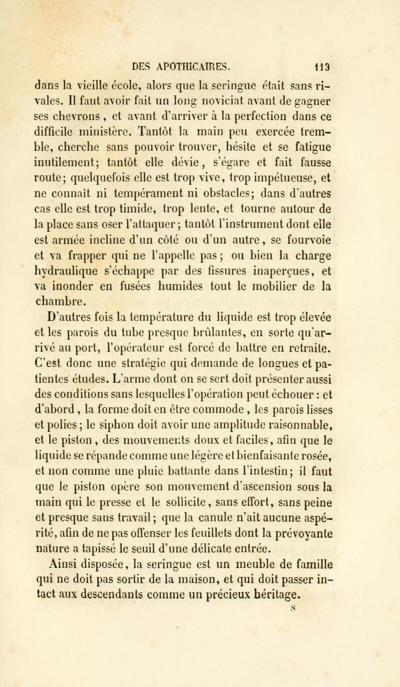 dans la vieille école, alors que la seringue était sans ri- vales. Il faut avoir fait un long noviciat avant de gagner ses chevrons , et avant d'arriver à la perfection dans ce difficile ministère. Tantôt la main peu exercée trem- ble, cherche sans pouvoir trouver, hésite et se fatigue inutilement; tantôt elle dévie, s'égare et fait fausse route; quelquefois elle est trop vive, trop impétueuse, et ne connaît ni tempérament ni obstacles; dans d'autres cas elle est trop timide, trop lente, et tourne autour de la place sans oser l'attaquer; tantôt l'instrument dont elle est armée incline d'un côté ou d'un autre, se fourvoie et va frapper qui ne l'appelle pas ; ou bien la charge hydraulique s'échappe par des fissures inaperçues, et va inonder en fusées humides tout le mobilier de la chambre. D'autres fois la température du liquide est trop élevée et les parois du tube presque brûlantes, en sorte qu'ar- rivé au port, l'opérateur est forcé de battre en retraite. C'est donc une stratégie qui demande de longues et pa- tientes études. L'arme dont on se sert doit présenter aussi des conditions sans lesquelles l'opération peut échouer : et d'abord , la forme doit en être commode , les parois lisses et polies ; le siphon doit avoir une amplitude raisonnable, et le piston, des mouvements doux et faciles, afin que le liquide se répande comme une légère et bienfaisante rosée, et non comme une pluie battante dans l'intestin; il faut que le piston opère son mouvement d'ascension sous la main qui le presse et le sollicite, sans effort, sans peine et presque sans travail ; que la canule n'ait aucune aspé- rité, afin de ne pas offenser les feuillets dont la prévoyante nature a tapissé le seuil d'une délicate entrée. Ainsi disposée, la seringue est un meuble de famille qui ne doit pas sortir de la maison, et qui doit passer in- tact aux descendants comme un précieux héritage.