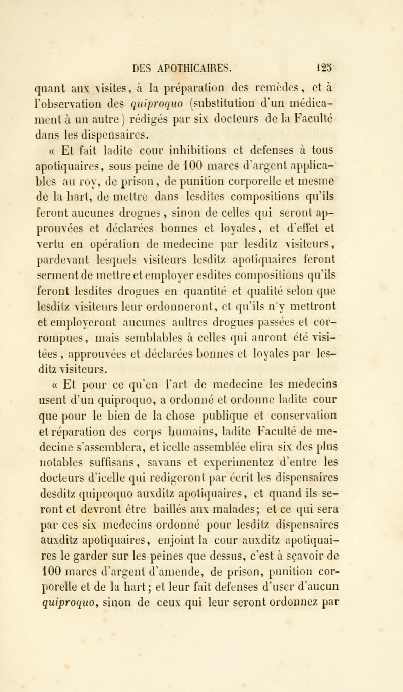 quant aux visites, à la préparation des remèdes, et à l'observation des quiproquo (substitution d'un médica- ment cà un autre) rédigés par six docteurs de la Faculté dans les dispensaires. « Et fait ladite cour inhibitions et défenses à tous apotiquaires, sous peine de 100 marcs d'argent applica- bles au roy, de prison, de punition corporelle et mesme de la hart, de mettre dans lesdites compositions qu'ils feront aucunes drogues, sinon de celles qui seront ap- prouvées et déclarées bonnes et loyales, et d'effet et vertu en opération de médecine par lesditz visiteurs, pardevant lesquels visiteurs lesditz apotiquaires feront serment de mettre et employer esdites compositions qu'ils feront lesdites drogues en quantité et qualité selon que lesditz visiteurs leur ordonneront, et qu'ils n'y mettront et employeront aucunes aultres drogues passées et cor- rompues, mais semblables à celles qui auront été visi- tées , approuvées et déclarées bonnes et loyales par les- ditz visiteurs. « Et pour ce qu'en l'art de médecine les médecins usent d'un quiproquo, a ordonné et ordonne ladite cour que pour le bien de la chose publique et conservation et réparation des corps humains, ladite Faculté de mé- decine s'assemblera, et icelle assemblée élira six des plus notables suffisans, savans et expérimentez d'entre les docteurs d'icelle qui rédigeront par écrit les dispensaires desditz quiproquo auxditz apotiquaires, et quand ils se- ront et devront être baillés aux malades; et ce qui sera par ces six médecins ordonné pour lesditz dispensaires auxditz apotiquaires, enjoint la cour auxditz apotiquai- res le garder sur les peines que dessus, c'est à sçavoir de 100 marcs d'argent d'amende, de prison, punition cor- porelle et de la hart; et leur fait défenses d'user d'aucun quiproquo, sinon de ceux qui leur seront ordonnez par