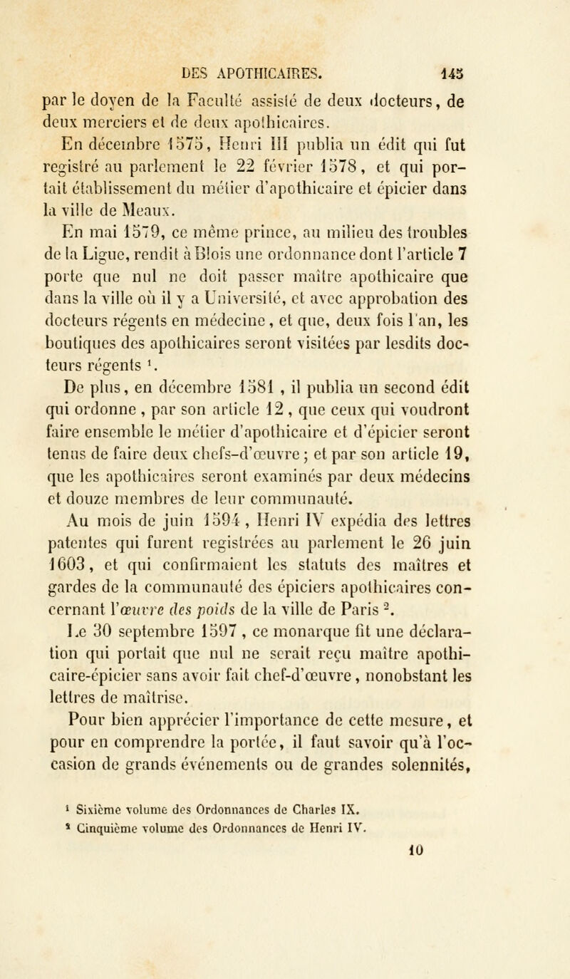 par le doyen de la Faculté assisié de deux docteurs, de deux merciers et de deux apothicaires. En décembre 1575, Henri III publia un édit qui fut registre au parlement le 22 février 1578, et qui por- tait établissement du métier d'apothicaire et épicier dans la ville de Meaux. En mai 1579, ce même prince, au milieu des troubles de la Ligue, rendit à Biois une ordonnance dont l'article 7 porte que nul ne doit passer maître apothicaire que dans la ville où il y a Université, et avec approbation des docteurs régents en médecine , et que, deux fois l'an, les boutiques des apothicaires seront visitées par lesdits doc- teurs régents l. De plus, en décembre 1581 , il publia un second édit qui ordonne , par son article 12 , que ceux qui voudront faire ensemble le métier d'apothicaire et d'épicier seront tenus de faire deux chefs-d'œuvre ; et par son article 19, que les apotbicaires seront examinés par deux médecins et douze membres de leur communauté. Au mois de juin 1594 , Henri IV expédia des lettres patentes qui furent regislrées au parlement le 26 juin 1603, et qui confirmaient les statuts des maîtres et gardes de la communauté des épiciers apothicaires con- cernant. Y œuvre des poids de la ville de Paris 2. Le 30 septembre 1597 , ce monarque fit une déclara- tion qui portait que nul ne serait reçu maître apothi- caire-épicier sans avoir fait chef-d'œuvre, nonobstant les lettres de maîtrise. Pour bien apprécier l'importance de cette mesure, et pour en comprendre la portée, il faut savoir qu'à l'oc- casion de grands événements ou de grandes solennités, 1 Sixième volume des Ordonnances de Charles IX. s Cinquième volume des Ordonnances de Henri IV. 10