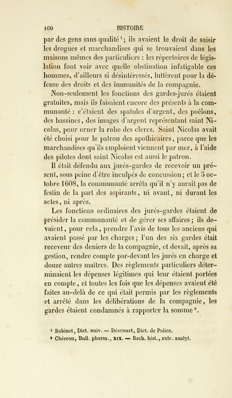 par des gens sans qualité ' ; ils avaient le droit de saisir les drogues et marchandises qui se trouvaient dans les maisons mêmes des particuliers : les répertoires de légis- lation font voir avec quelle obstination infatigable ces hommes, d'ailleurs si désintéressés, luttèrent pour la dé- fense des droits et des immunités de la compagnie. Non-seulement les fonctions des gardes-jurés étaient gratuites, mais ils faisaient encore des présents a la com- munauté : c'étaient des spatules d'argent, des poêlons, des bassines, des images d'argent représentant saint Ni- colas, pour orner la robe des clercs. Saint Nicolas avait été choisi pour le patron des apothicaires, parce que les marchandises qu'ils emploient viennent par mer, à l'aide des pilotes dont saint Nicolas est aussi le patron. Il était défendu aux jurés-gardes de recevoir un pré- sent, sous peine d'être inculpés de concussion; et le 5 oc- tobre 1608, la communauté arrêta qu'il n'y aurait pas de festin de la part des aspirants, ni avant, ni durant les actes, ni après. Les fonctions ordinaires des jurés-gardes étaient de présider la communauté et de gérer ses affaires ; ils de- vaient , pour cela, prendre l'avis de tous les anciens qui avaient passé par les charges ; l'un des six gardes était receveur des deniers de la compagnie, et devait, après sa gestion, rendre compte par-devant les jurés en charge et douze autres maîtres. Des règlements particuliers déter- minaient les dépenses légitimes qui leur étaient portées en compte, et toutes les fois que les dépenses avaient été faites au-delà de ce qui était permis par les règlements et arrêté dans les délibérations de la compagnie, les gardes étaient condamnés à rapporter la somme2. 1 Robinet, Dict. univ. — Désessart, Dict. de Police. » Chéreau, Bull, pharm., xix. — Reca. hist,, extr. analyt.