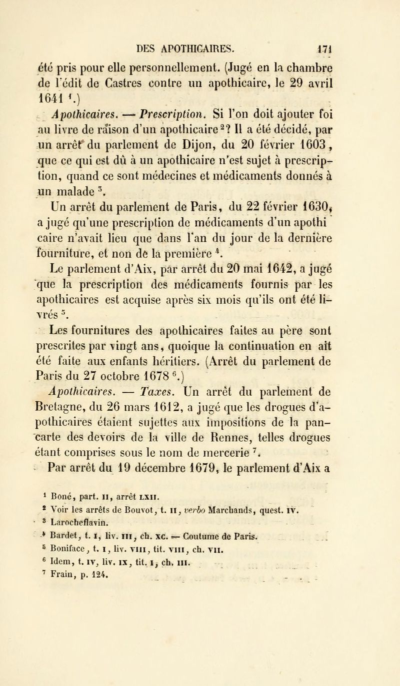 été pris pour elle personnellement. (Jugé en la chambre de ledit de Castres contre un apothicaire, le 29 avril 1641 '.) Apothicaires. — Prescription. Si l'on doit ajouter foi au livre de raison d'un apothicaire2? Il a été décidé, par un arrêt du parlement de Dijon, du 20 février 1603, que ce qui est dû à un apothicaire n'est sujet h prescrip- tion, quand ce sont médecines et médicaments donnés à un malade 3. Un arrêt du parlement de Paris, du 22 février 1630» a jugé qu'une prescription de médicaments d'un apothi caire n'avait lieu que dans l'an du jour de la dernière fourniture, et non de la première 4. Le parlement d'Aix, par arrêt du 20 mai 1642, a jugé que la prescription des médicaments fournis par les apothicaires est acquise après six mois qu'ils ont été li- vrés 5. Les fournitures des apothicaires faites au père sont prescrites par vingt ans, quoique la continuation en ait été faite aux enfants héritiers. (Arrêt du parlement de Paris du 27 octobre 1678 6.) Apothicaires. — Taxes. Un arrêt du parlement de Bretagne, du 26 mars 1612, a jugé que les drogues d'a- pothicaires étaient sujettes aux impositions de la pan- carte des devoirs de la ville de Rennes, telles drogues étant comprises sous le nom de mercerie 7. Par arrêt du 19 décembre 1679, le parlement d'Aix a 1 Boné, part. II, arrêt lxh. * Voir les arrêts de Bouvot, t. il, verbo Marchands, quest. IV. 3 Larocbeflavin. * Bardet, t. i, liv. m, ch. xc. ^- Coutume de Paris. 8 Boniface, t. i, liv. VIH, tit. vin, ch. vu. 6 Idem, t. iv, liv. ix, tit. i, ch. ni. 7 Fraiu, p. 124.