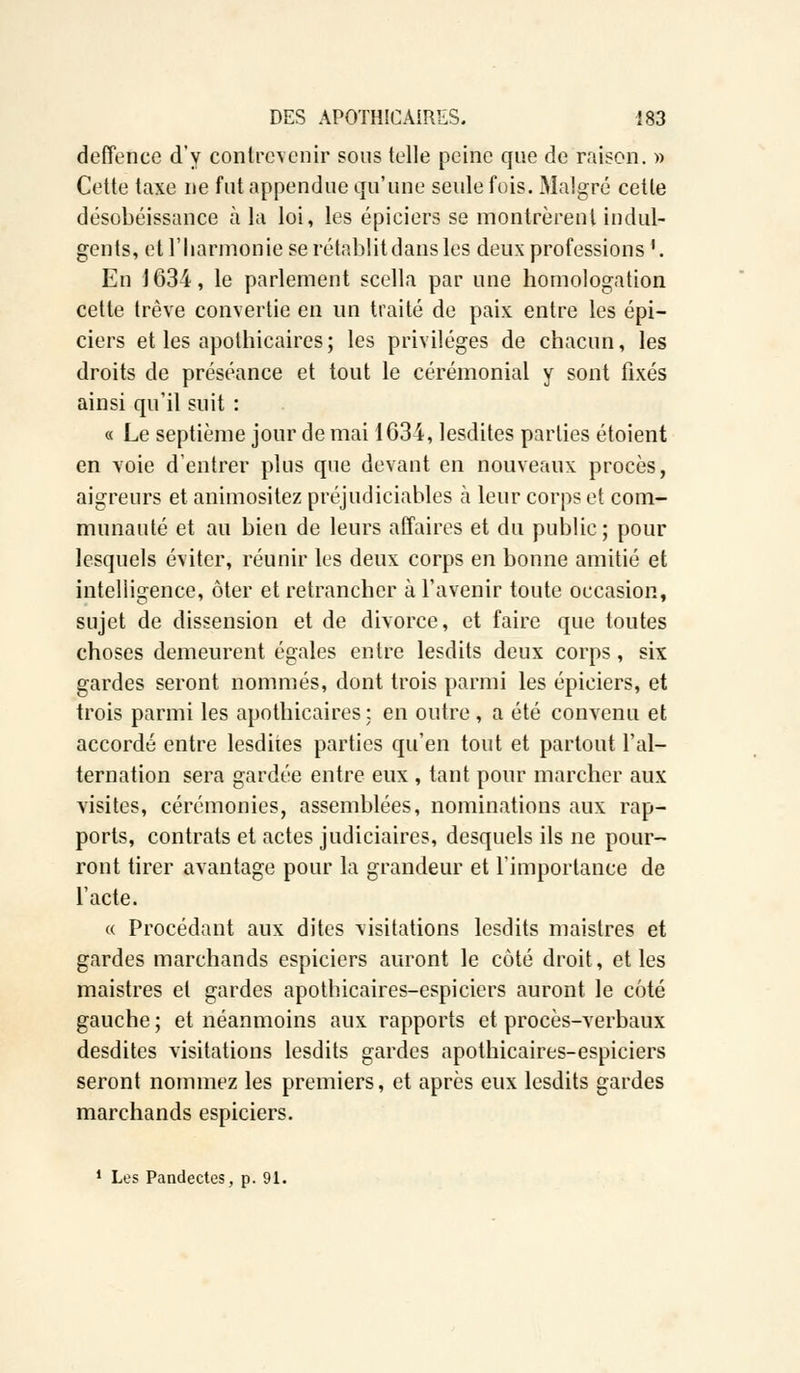 defîence d'y contrevenir sous telle peine que de raison. » Cette taxe ne fut appendue qu'une seule fois. Malgré cette désobéissance à la loi, les épiciers se montrèrent indul- gents, et l'harmonie se rétablit dans les deux professions '. En 1634, le parlement scella par une homologation cette trêve convertie en un traité de paix entre les épi- ciers et les apothicaires; les privilèges de chacun, les droits de préséance et tout le cérémonial y sont fixés ainsi qu'il suit : « Le septième jour de mai 1634, lesdites parties étoient en voie d'entrer plus que devant en nouveaux procès, aigreurs et animositez préjudiciables à leur corps et com- munauté et au bien de leurs affaires et du public; pour lesquels éviter, réunir les deux corps en bonne amitié et intelligence, ôter et retrancher à l'avenir toute occasion, sujet de dissension et de divorce, et faire que toutes choses demeurent égales entre lesdits deux corps, six gardes seront nommés, dont trois parmi les épiciers, et trois parmi les apothicaires: en outre, a été convenu et accordé entre lesdites parties qu'en tout et partout l'ai— ternation sera gardée entre eux , tant pour marcher aux visites, cérémonies, assemblées, nominations aux rap- ports, contrats et actes judiciaires, desquels ils ne pour- ront tirer avantage pour la grandeur et l'importance de l'acte. « Procédant aux dites visitations lesdits maistres et gardes marchands espiciers auront le côté droit, et les maistres et gardes apothicaires-espiciers auront le côté gauche ; et néanmoins aux rapports et procès-verbaux desdites visitations lesdits gardes apothicaires-espiciers seront nommez les premiers, et après eux lesdits gardes marchands espiciers.