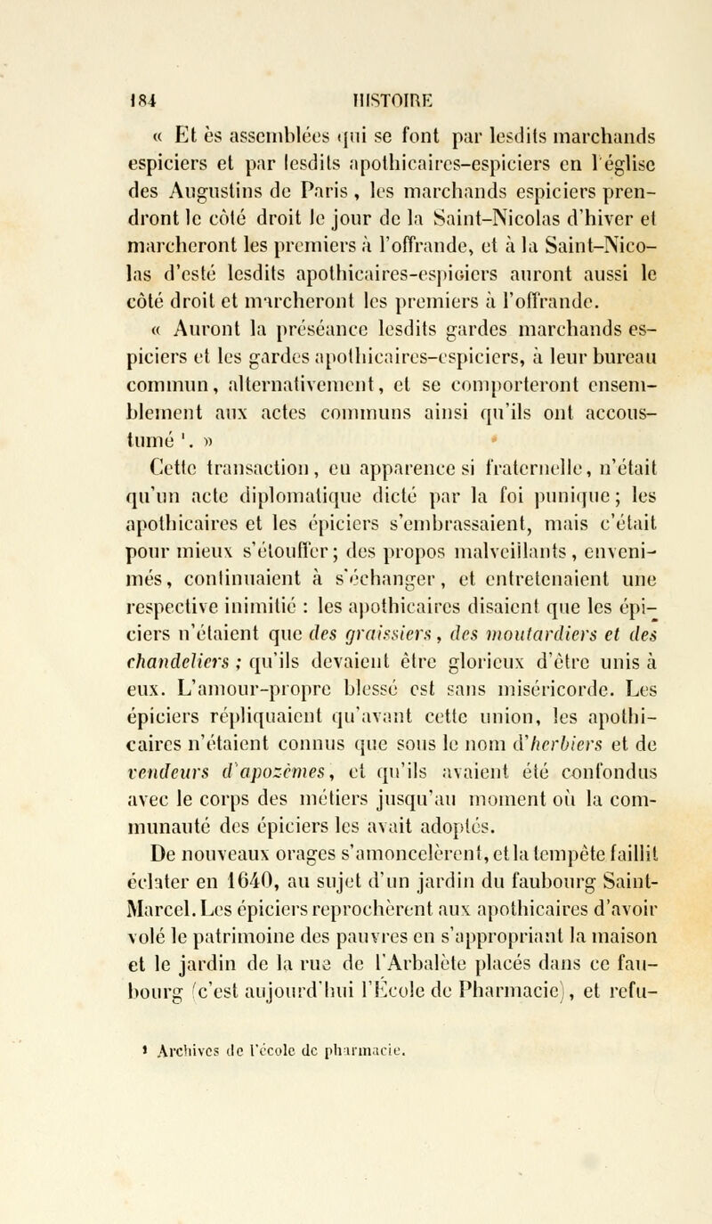 « Et es assemblées qui se font par iesdits marchands espiciers et par Iesdits apothicaircs-espiciers en l'église des Augustins de Paris , les marchands espiciers pren- dront le côté droit Je jour de la Saint-Nicolas d'hiver et marcheront les premiers à l'offrande, et à la Saint-Nico- las d'esté Iesdits apothicaires-espioicrs auront aussi le côté droit et marcheront les premiers à l'offrande. « Auront la préséance Iesdits gardes marchands es- piciers et les gardes apothicaircs-espiciers, à leur bureau commun, alternativement, et se comporteront cnsem- hlement aux actes communs ainsi qu'ils ont accous- tiuné '. » Cette transaction, eu apparence si fraternelle, n'était qu'un acte diplomatique dicté par la foi punique ; les apothicaires et les épiciers s'embrassaient, mais c'était pour mieux s'étouffer; des propos malveillants, enveni- més, continuaient à s'échanger, et entretenaient une respective inimitié : les apothicaires disaient que les épi- ciers n'étaient que des graissiers, des moutardiers et des chandeliers ; qu'ils devaient être glorieux d'être unis à eux. L'amour-propre blessé est sans miséricorde. Les épiciers répliquaient qu'avant cette union, les apothi- caires n'étaient connus que sous le nom d'herbiers et de vendeurs d'apozêmes, et qu'ils avaient été confondus avec le corps des métiers jusqu'au moment où la com- munauté des épiciers les avait adoptés. De nouveaux orages s'amoncelèrent, etla tempête faillit éclater en 1640, au sujet d'un jardin du faubourg Saint- Marcel. Les épiciers reprochèrent aux apothicaires d'avoir volé le patrimoine des pauvres en s'appropriant la maison et le jardin de la rue de l'Arbalète placés dans ce fau- bourg (c'est aujourd'hui l'Ecole de Pharmacie), et refu- * Archives île l'école de pharmacie.